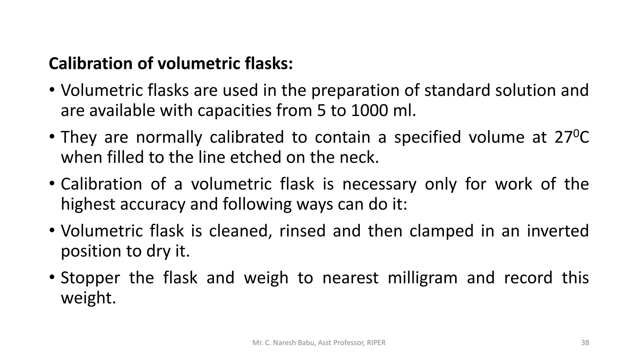 Calibration of volumetric flasks:
• Volumetric flasks are used in the preparation of standard solution and
are available with capacities from 5 to 1000 ml.
• They are normally calibrated to contain a specified volume at 270C
when filled to the line etched on the neck.
• Calibration of a volumetric flask is necessary only for work of the
highest accuracy and following ways can do it:
• Volumetric flask is cleaned, rinsed and then clamped in an inverted
position to dry it.
• Stopper the flask and weigh to nearest milligram and record this
weight.
Mr. C. Naresh Babu, Asst Professor, RIPER 38
 