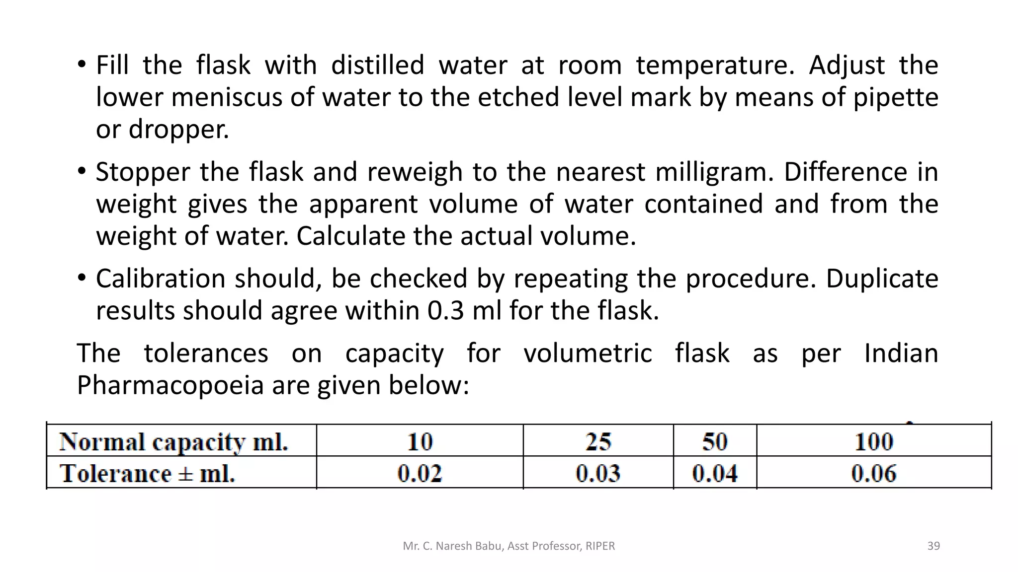 • Fill the flask with distilled water at room temperature. Adjust the
lower meniscus of water to the etched level mark by means of pipette
or dropper.
• Stopper the flask and reweigh to the nearest milligram. Difference in
weight gives the apparent volume of water contained and from the
weight of water. Calculate the actual volume.
• Calibration should, be checked by repeating the procedure. Duplicate
results should agree within 0.3 ml for the flask.
The tolerances on capacity for volumetric flask as per Indian
Pharmacopoeia are given below:
Mr. C. Naresh Babu, Asst Professor, RIPER 39
 
