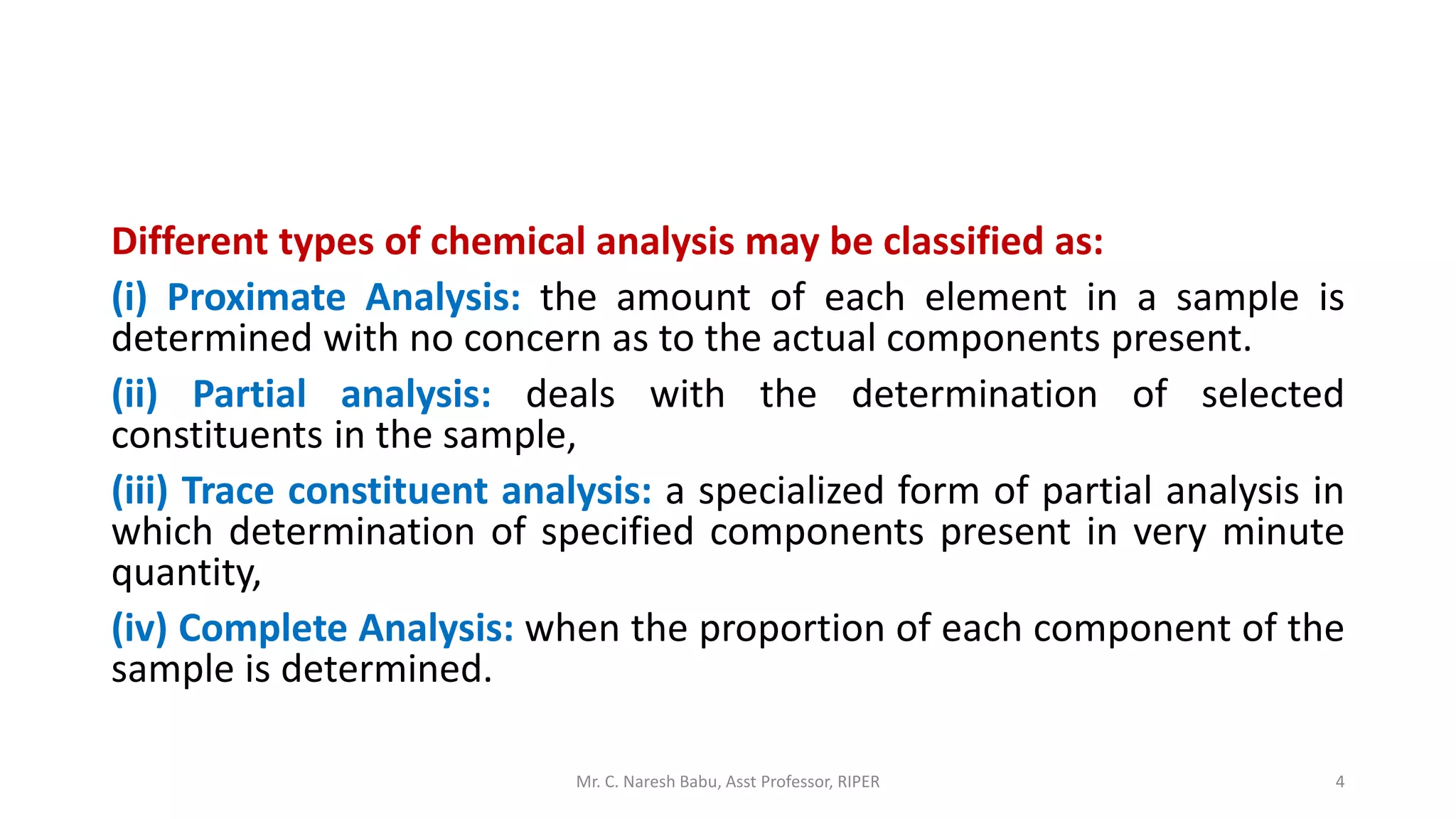 Different types of chemical analysis may be classified as:
(i) Proximate Analysis: the amount of each element in a sample is
determined with no concern as to the actual components present.
(ii) Partial analysis: deals with the determination of selected
constituents in the sample,
(iii) Trace constituent analysis: a specialized form of partial analysis in
which determination of specified components present in very minute
quantity,
(iv) Complete Analysis: when the proportion of each component of the
sample is determined.
Mr. C. Naresh Babu, Asst Professor, RIPER 4
 