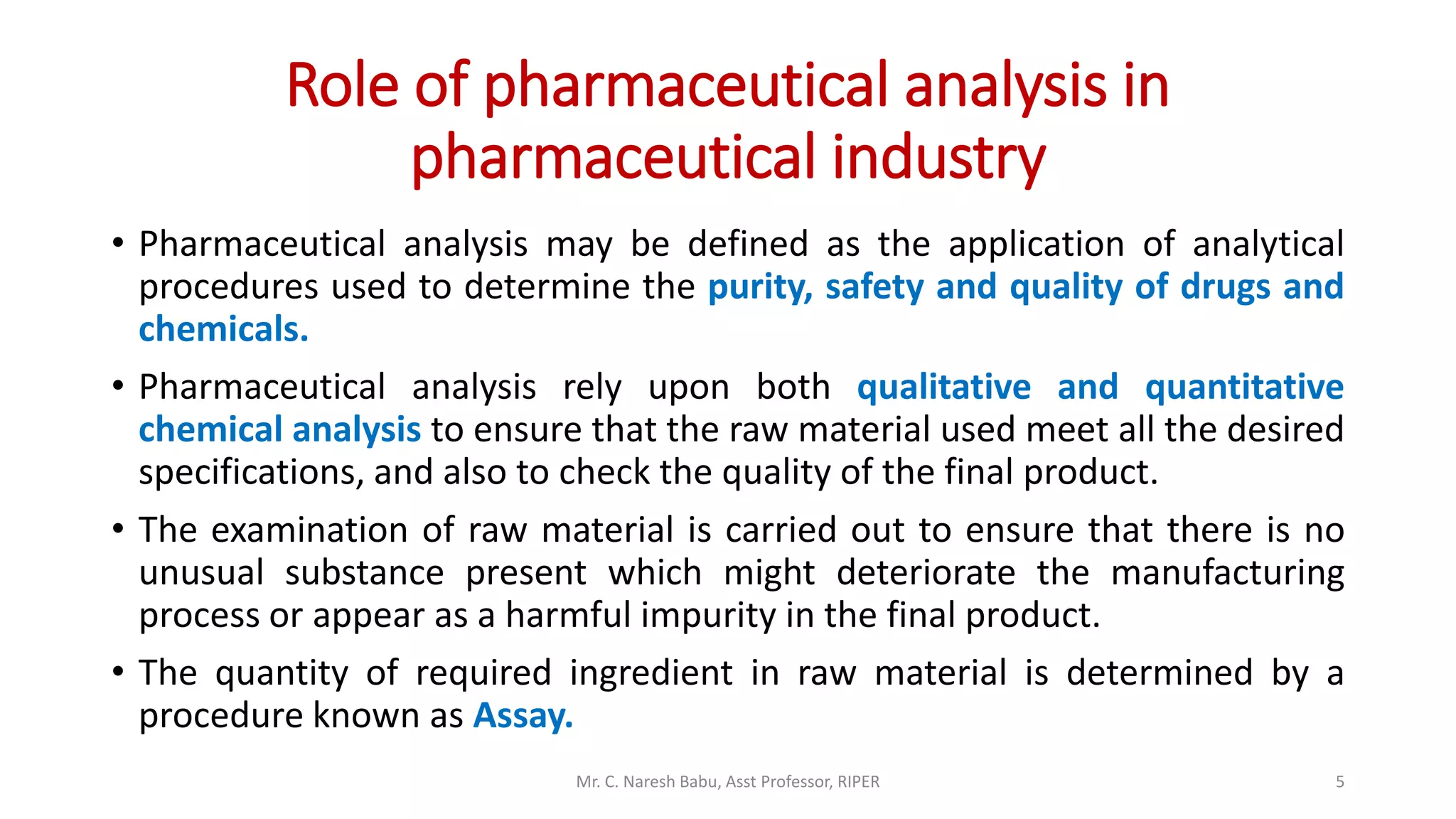 Role of pharmaceutical analysis in
pharmaceutical industry
• Pharmaceutical analysis may be defined as the application of analytical
procedures used to determine the purity, safety and quality of drugs and
chemicals.
• Pharmaceutical analysis rely upon both qualitative and quantitative
chemical analysis to ensure that the raw material used meet all the desired
specifications, and also to check the quality of the final product.
• The examination of raw material is carried out to ensure that there is no
unusual substance present which might deteriorate the manufacturing
process or appear as a harmful impurity in the final product.
• The quantity of required ingredient in raw material is determined by a
procedure known as Assay.
Mr. C. Naresh Babu, Asst Professor, RIPER 5
 