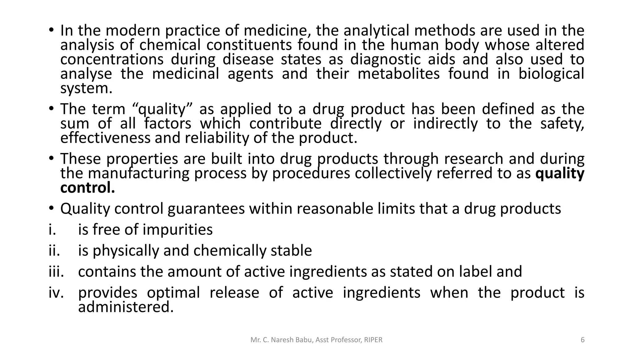 • In the modern practice of medicine, the analytical methods are used in the
analysis of chemical constituents found in the human body whose altered
concentrations during disease states as diagnostic aids and also used to
analyse the medicinal agents and their metabolites found in biological
system.
• The term “quality” as applied to a drug product has been defined as the
sum of all factors which contribute directly or indirectly to the safety,
effectiveness and reliability of the product.
• These properties are built into drug products through research and during
the manufacturing process by procedures collectively referred to as quality
control.
• Quality control guarantees within reasonable limits that a drug products
i. is free of impurities
ii. is physically and chemically stable
iii. contains the amount of active ingredients as stated on label and
iv. provides optimal release of active ingredients when the product is
administered.
Mr. C. Naresh Babu, Asst Professor, RIPER 6
 