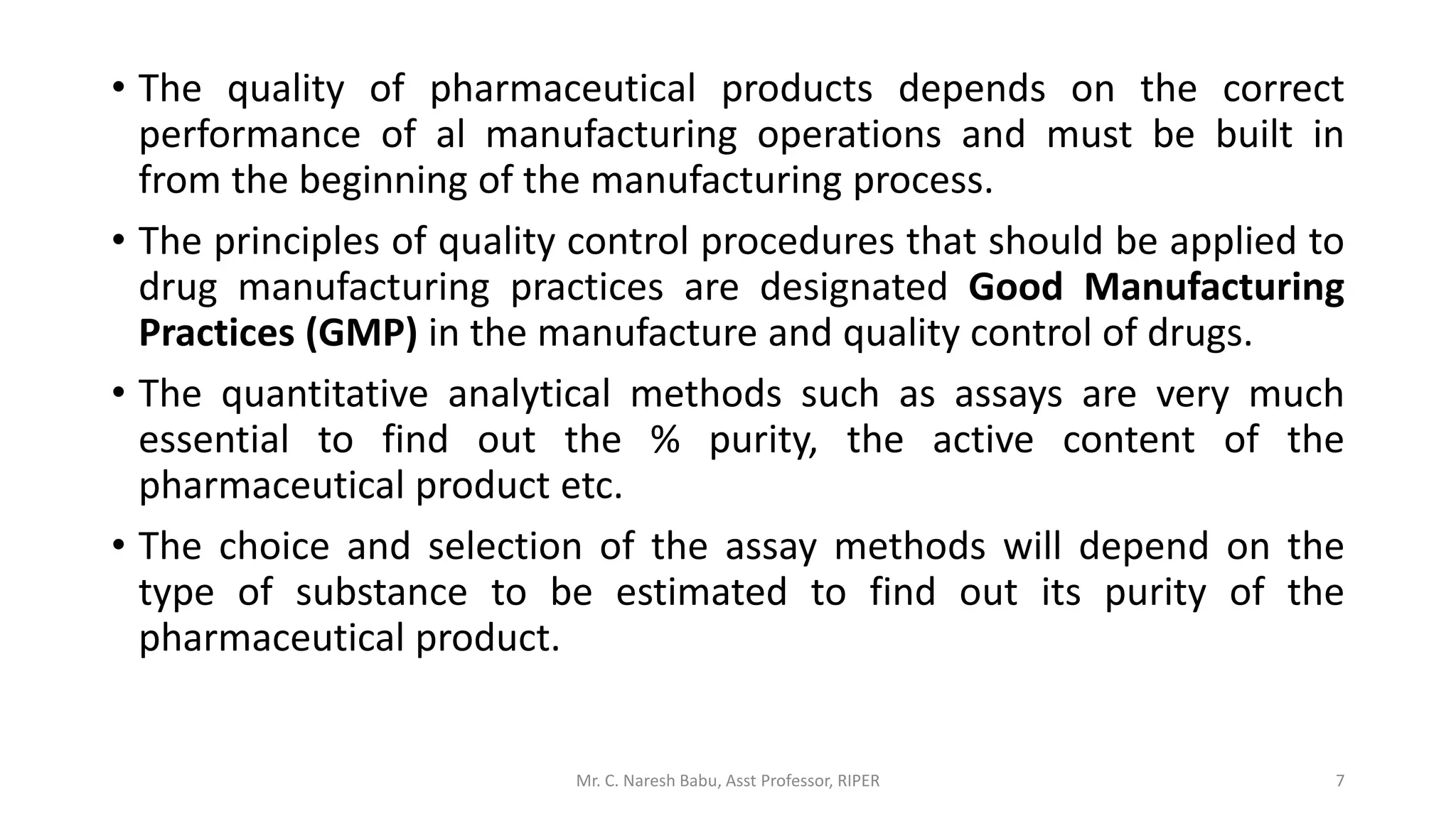 • The quality of pharmaceutical products depends on the correct
performance of al manufacturing operations and must be built in
from the beginning of the manufacturing process.
• The principles of quality control procedures that should be applied to
drug manufacturing practices are designated Good Manufacturing
Practices (GMP) in the manufacture and quality control of drugs.
• The quantitative analytical methods such as assays are very much
essential to find out the % purity, the active content of the
pharmaceutical product etc.
• The choice and selection of the assay methods will depend on the
type of substance to be estimated to find out its purity of the
pharmaceutical product.
Mr. C. Naresh Babu, Asst Professor, RIPER 7
 