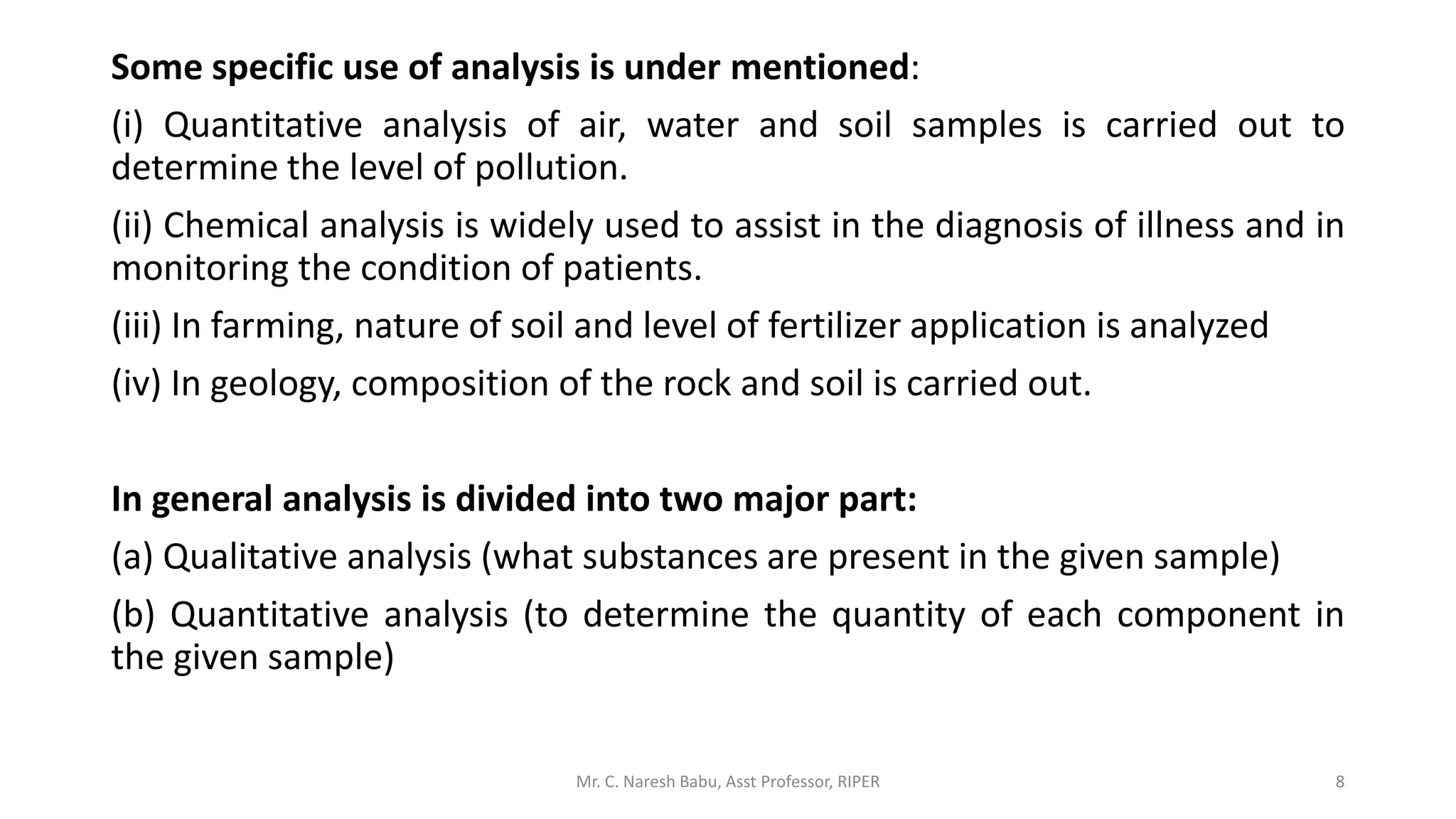 Some specific use of analysis is under mentioned:
(i) Quantitative analysis of air, water and soil samples is carried out to
determine the level of pollution.
(ii) Chemical analysis is widely used to assist in the diagnosis of illness and in
monitoring the condition of patients.
(iii) In farming, nature of soil and level of fertilizer application is analyzed
(iv) In geology, composition of the rock and soil is carried out.
In general analysis is divided into two major part:
(a) Qualitative analysis (what substances are present in the given sample)
(b) Quantitative analysis (to determine the quantity of each component in
the given sample)
Mr. C. Naresh Babu, Asst Professor, RIPER 8
 