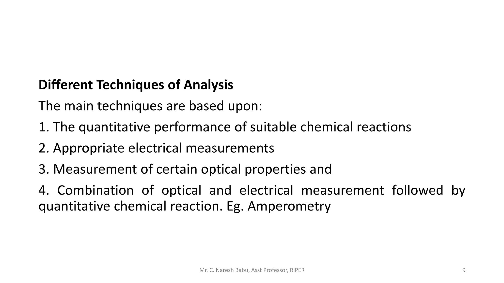 Different Techniques of Analysis
The main techniques are based upon:
1. The quantitative performance of suitable chemical reactions
2. Appropriate electrical measurements
3. Measurement of certain optical properties and
4. Combination of optical and electrical measurement followed by
quantitative chemical reaction. Eg. Amperometry
Mr. C. Naresh Babu, Asst Professor, RIPER 9
 