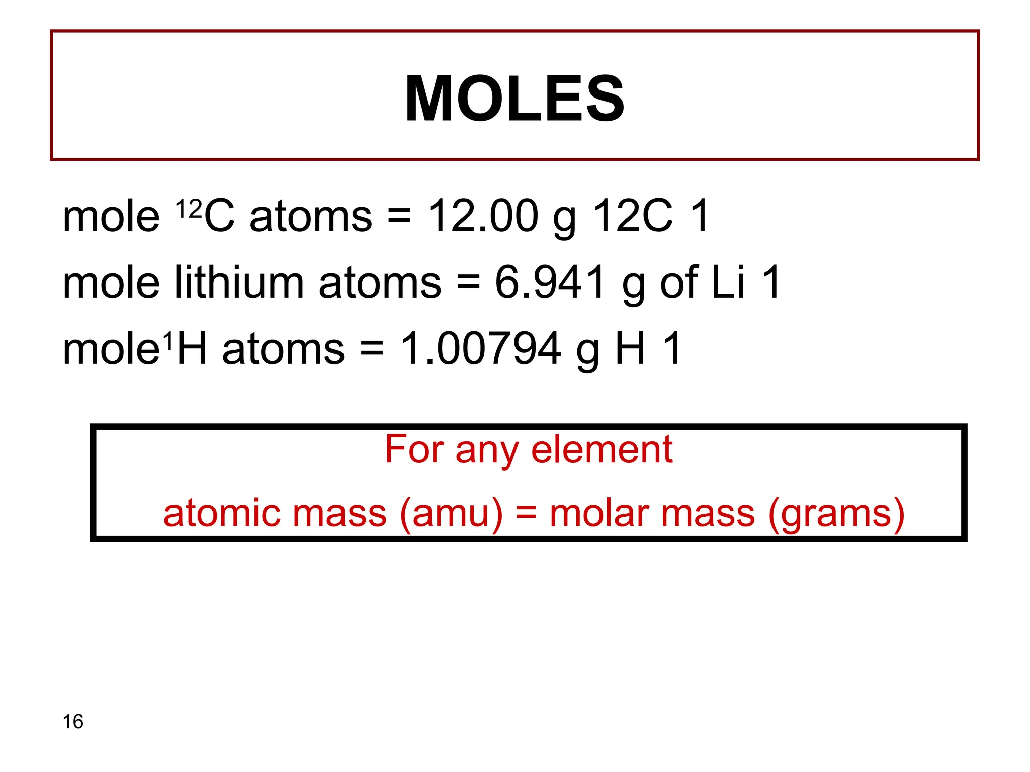 16
MOLES
1
mole 12
C atoms = 12.00 g 12C
1
mole lithium atoms = 6.941 g of Li
1
mole1
H atoms = 1.00794 g H
For any element
atomic mass (amu) = molar mass (grams)
 