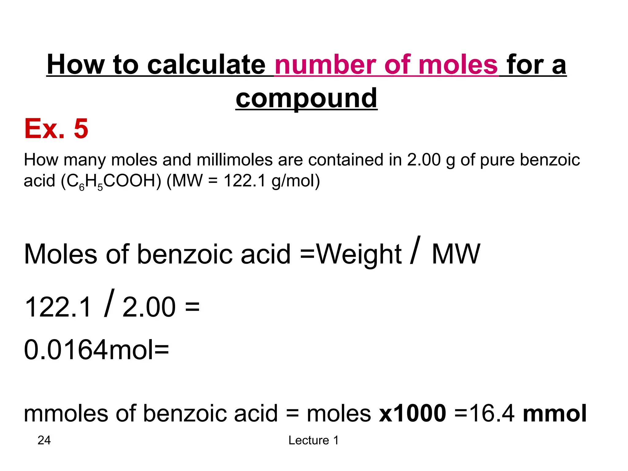 Lecture 1
24
Ex. 5
How many moles and millimoles are contained in 2.00 g of pure benzoic
acid (C6H5COOH) (MW = 122.1 g/mol)
Moles of benzoic acid =Weight / MW
=
2.00
/
122.1
=
0.0164mol
How to calculate number of moles for a
compound
mmoles of benzoic acid = moles x1000 =16.4 mmol
 
