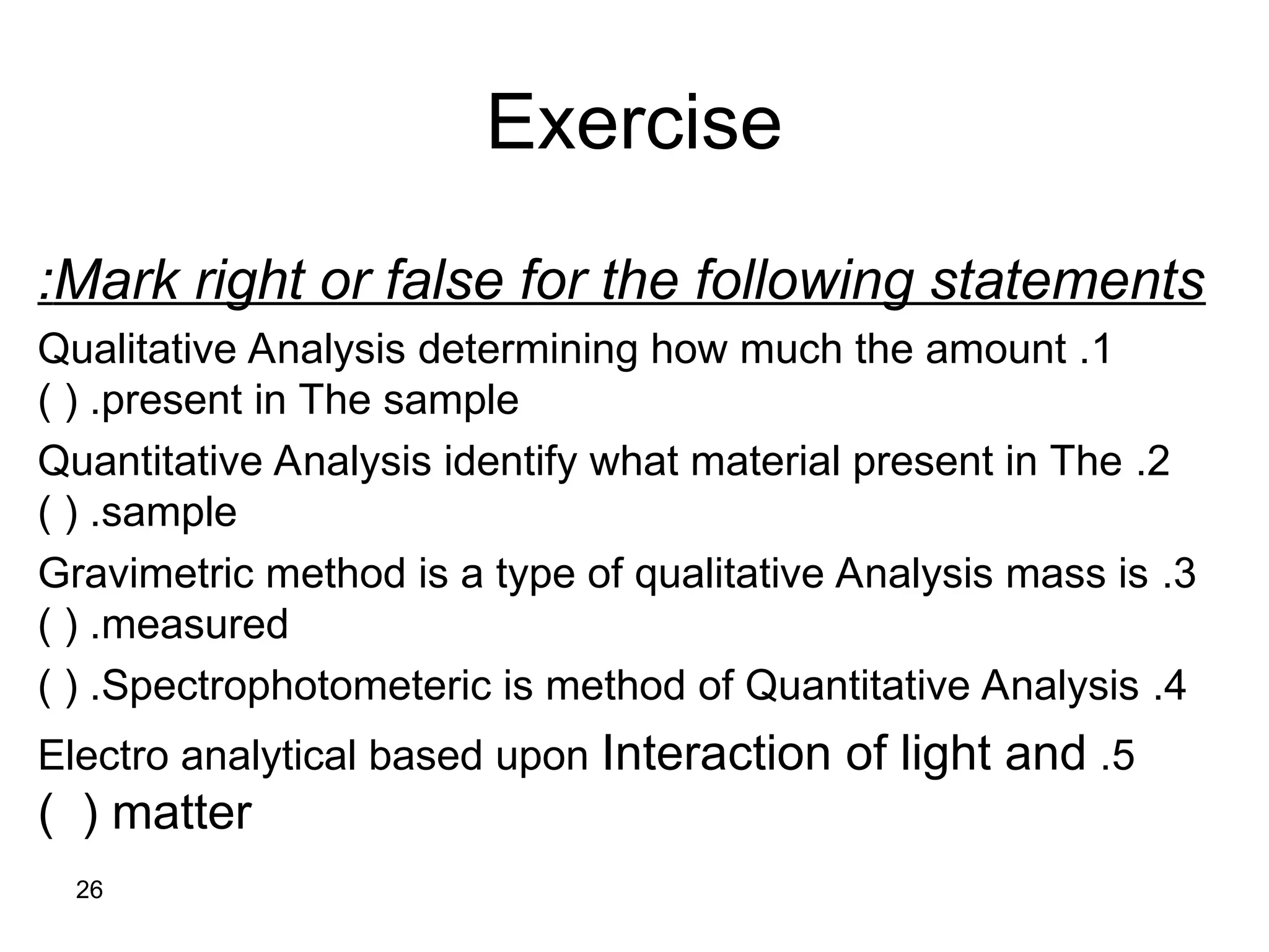 26
Mark right or false for the following statements
:
1
.
Qualitative Analysis determining how much the amount
present in The sample
) ( .
2
.
Quantitative Analysis identify what material present in The
sample
) ( .
3
.
Gravimetric method is a type of qualitative Analysis mass is
measured
) ( .
4
.
Spectrophotometeric is method of Quantitative Analysis
) ( .
5
.
Electro analytical based upon Interaction of light and
matter
) (
Exercise
 
