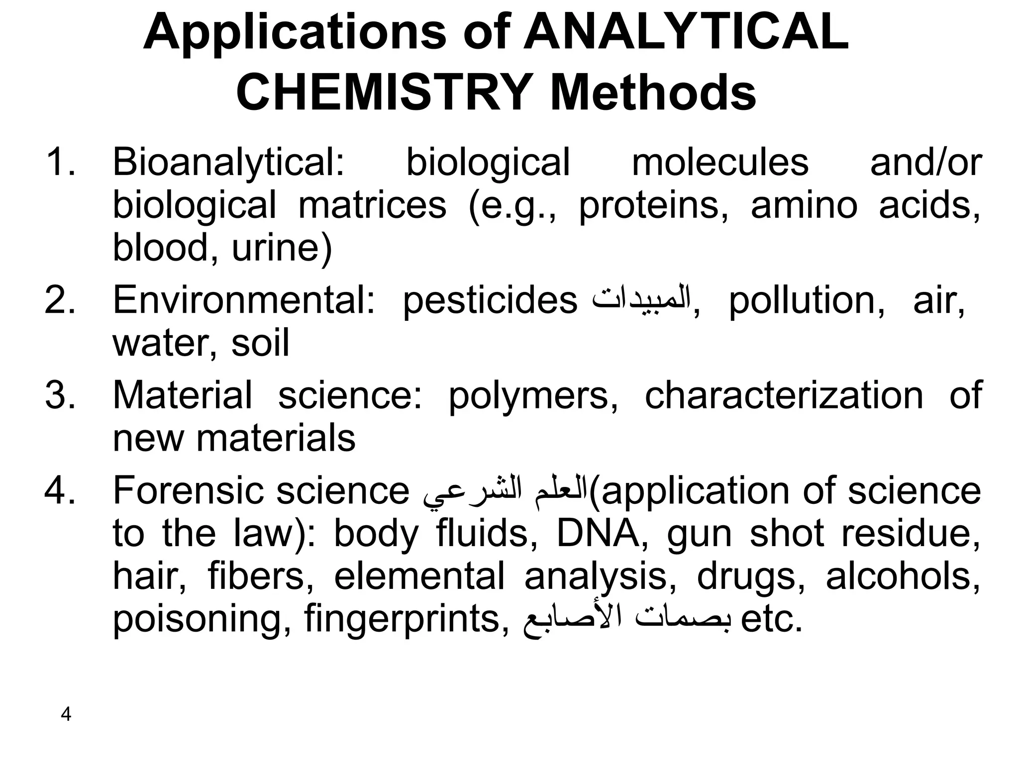 Applications of ANALYTICAL
CHEMISTRY Methods
1. Bioanalytical: biological molecules and/or
biological matrices (e.g., proteins, amino acids,
blood, urine)
2. Environmental: pesticides ‫المبيدات‬, pollution, air,
water, soil
3. Material science: polymers, characterization of
new materials
4. Forensic science ‫الشرعي‬ ‫م‬8‫ل‬‫(الع‬application of science
to the law): body fluids, DNA, gun shot residue,
hair, fibers, elemental analysis, drugs, alcohols,
poisoning, fingerprints, ‫األصابع‬ ‫بصمات‬ etc.
4
 