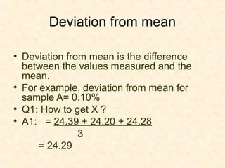 Deviation from mean
• Deviation from mean is the difference
between the values measured and the
mean.
• For example, deviation from mean for
sample A= 0.10%
• Q1: How to get X ?
• A1: = 24.39 + 24.20 + 24.28
3
= 24.29
 