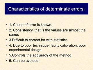 Characteristics of determinate errors:
• 1. Cause of error is known.
• 2. Consistency, that is the values are almost the
same.
• 3.Difficult to correct for with statistics
• 4. Due to poor technique, faulty calibration, poor
experimental design
• 5.Controls the accuracy of the method
• 6. Can be avoided
 