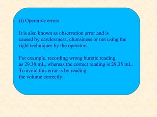 (i) Operative errors
It is also known as observation error and is
caused by carelessness, clumsiness or not using the
right techniques by the operators.
For example, recording wrong burette reading
as 29.38 mL, whereas the correct reading is 29.35 mL.
To avoid this error is by reading
the volume correctly.
 
