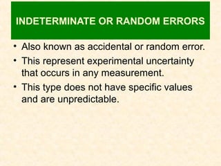 INDETERMINATE OR RANDOM ERRORS
• Also known as accidental or random error.
• This represent experimental uncertainty
that occurs in any measurement.
• This type does not have specific values
and are unpredictable.
 