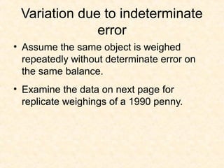 Variation due to indeterminate
error
• Assume the same object is weighed
repeatedly without determinate error on
the same balance.
• Examine the data on next page for
replicate weighings of a 1990 penny.
 