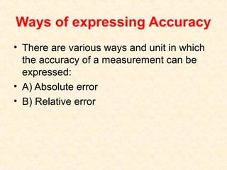 Ways of expressing Accuracy
• There are various ways and unit in which
the accuracy of a measurement can be
expressed:
• A) Absolute error
• B) Relative error
 
