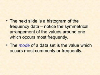 • The next slide is a histogram of the
frequency data – notice the symmetrical
arrangement of the values around one
which occurs most frequently.
• The mode of a data set is the value which
occurs most commonly or frequently.
 