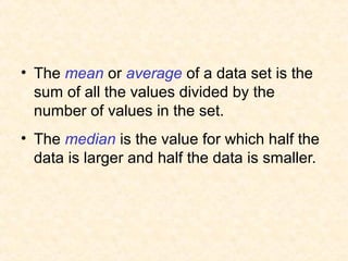 • The mean or average of a data set is the
sum of all the values divided by the
number of values in the set.
• The median is the value for which half the
data is larger and half the data is smaller.
 