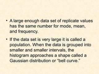 • A large enough data set of replicate values
has the same number for mode, mean,
and frequency.
• If the data set is very large it is called a
population. When the data is grouped into
smaller and smaller intervals, the
histogram approaches a shape called a
Gaussian distribution or “bell curve.”
 
