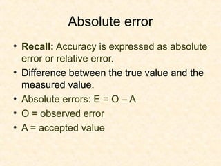 Absolute error
• Recall: Accuracy is expressed as absolute
error or relative error.
• Difference between the true value and the
measured value.
• Absolute errors: E = O – A
• O = observed error
• A = accepted value
 