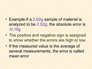 • Example:If a 2.62g sample of material is
analyzed to be 2.52g, the absolute error is
-0.10g
• The positive and negative sign is assigned
to show whether the errors are high or low.
• If the measured value is the average of
several measurements, the error is called
mean error
 