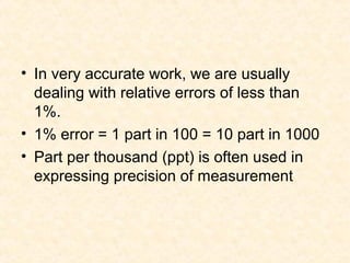 • In very accurate work, we are usually
dealing with relative errors of less than
1%.
• 1% error = 1 part in 100 = 10 part in 1000
• Part per thousand (ppt) is often used in
expressing precision of measurement
 