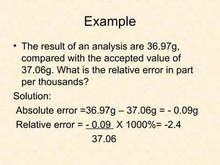 Example
• The result of an analysis are 36.97g,
compared with the accepted value of
37.06g. What is the relative error in part
per thousands?
Solution:
Absolute error =36.97g – 37.06g = - 0.09g
Relative error = - 0.09 X 1000%= -2.4
37.06
 