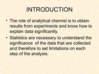 INTRODUCTION
• The role of analytical chemist is to obtain
results from experiments and know how to
explain data significantly.
• Statistics are necessary to understand the
significance of the data that are collected
and therefore to set limitations on each
step of the analysis.
 