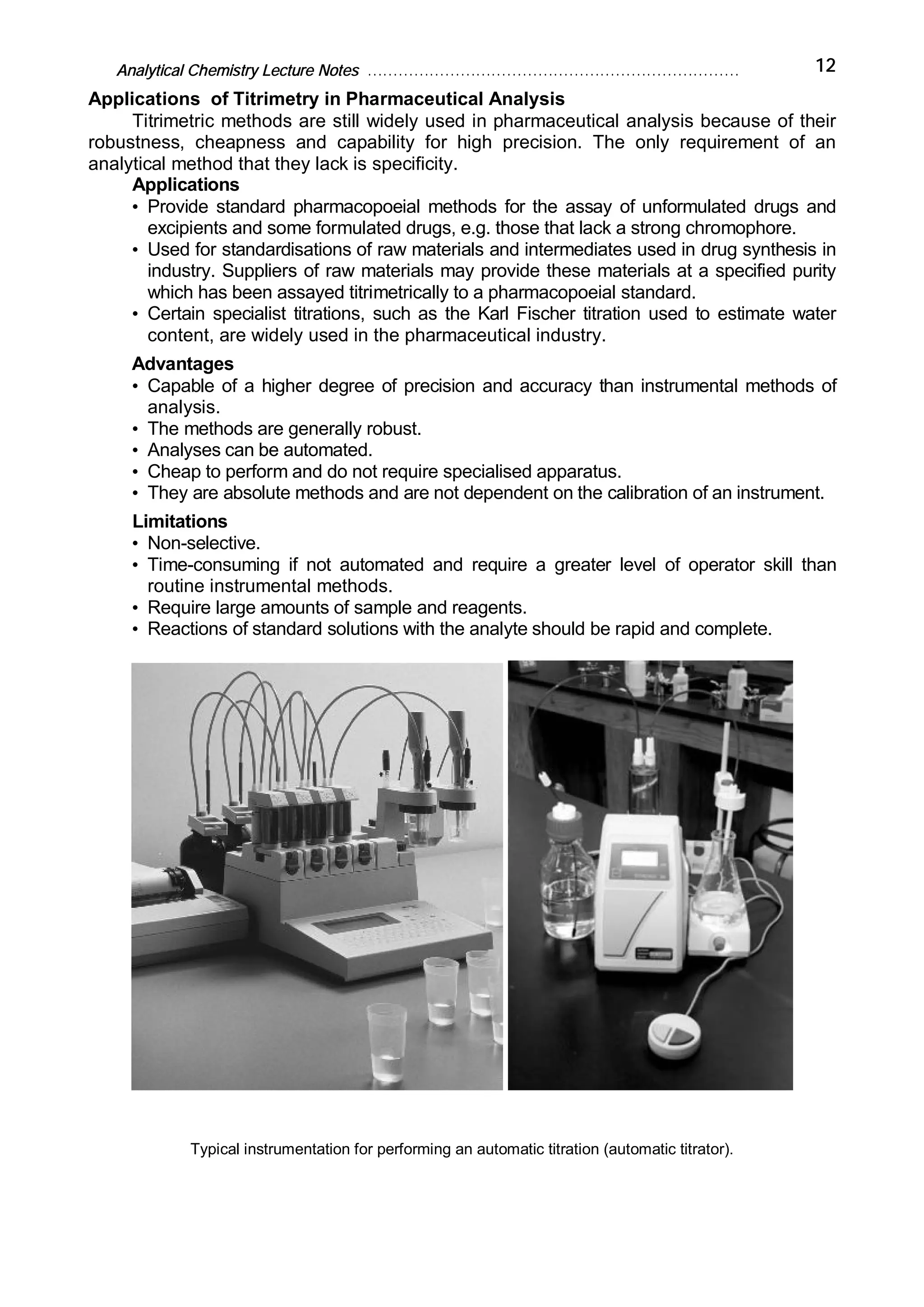 Analytical Chemistry Lecture Notes ……………………………………………………………… 12
Applications of Titrimetry in Pharmaceutical Analysis
Titrimetric methods are still widely used in pharmaceutical analysis because of their
robustness, cheapness and capability for high precision. The only requirement of an
analytical method that they lack is specificity.
Applications
• Provide standard pharmacopoeial methods for the assay of unformulated drugs and
excipients and some formulated drugs, e.g. those that lack a strong chromophore.
• Used for standardisations of raw materials and intermediates used in drug synthesis in
industry. Suppliers of raw materials may provide these materials at a specified purity
which has been assayed titrimetrically to a pharmacopoeial standard.
• Certain specialist titrations, such as the Karl Fischer titration used to estimate water
content, are widely used in the pharmaceutical industry.
Advantages
• Capable of a higher degree of precision and accuracy than instrumental methods of
analysis.
• The methods are generally robust.
• Analyses can be automated.
• Cheap to perform and do not require specialised apparatus.
• They are absolute methods and are not dependent on the calibration of an instrument.
Limitations
• Non-selective.
• Time-consuming if not automated and require a greater level of operator skill than
routine instrumental methods.
• Require large amounts of sample and reagents.
• Reactions of standard solutions with the analyte should be rapid and complete.
Typical instrumentation for performing an automatic titration (automatic titrator).
 