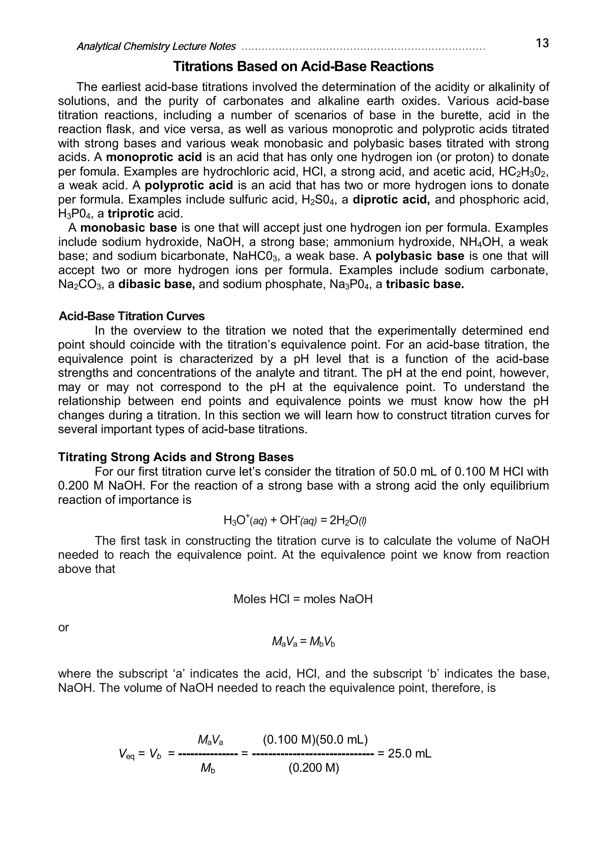 Analytical Chemistry Lecture Notes ……………………………………………………………… 13
Titrations Based on Acid-Base Reactions
The earliest acid-base titrations involved the determination of the acidity or alkalinity of
solutions, and the purity of carbonates and alkaline earth oxides. Various acid-base
titration reactions, including a number of scenarios of base in the burette, acid in the
reaction flask, and vice versa, as well as various monoprotic and polyprotic acids titrated
with strong bases and various weak monobasic and polybasic bases titrated with strong
acids. A monoprotic acid is an acid that has only one hydrogen ion (or proton) to donate
per fomula. Examples are hydrochloric acid, HCl, a strong acid, and acetic acid, HC2H302,
a weak acid. A polyprotic acid is an acid that has two or more hydrogen ions to donate
per formula. Examples include sulfuric acid, H2S04, a diprotic acid, and phosphoric acid,
H3P04, a triprotic acid.
A monobasic base is one that will accept just one hydrogen ion per formula. Examples
include sodium hydroxide, NaOH, a strong base; ammonium hydroxide, NH4OH, a weak
base; and sodium bicarbonate, NaHC03, a weak base. A polybasic base is one that will
accept two or more hydrogen ions per formula. Examples include sodium carbonate,
Na2CO3, a dibasic base, and sodium phosphate, Na3P04, a tribasic base.
Acid-Base Titration Curves
In the overview to the titration we noted that the experimentally determined end
point should coincide with the titration’s equivalence point. For an acid-base titration, the
equivalence point is characterized by a pH level that is a function of the acid-base
strengths and concentrations of the analyte and titrant. The pH at the end point, however,
may or may not correspond to the pH at the equivalence point. To understand the
relationship between end points and equivalence points we must know how the pH
changes during a titration. In this section we will learn how to construct titration curves for
several important types of acid-base titrations.
Titrating Strong Acids and Strong Bases
For our first titration curve let’s consider the titration of 50.0 mL of 0.100 M HCl with
0.200 M NaOH. For the reaction of a strong base with a strong acid the only equilibrium
reaction of importance is
H3O+
(aq) + OH-
(aq) = 2H2O(l)
The first task in constructing the titration curve is to calculate the volume of NaOH
needed to reach the equivalence point. At the equivalence point we know from reaction
above that
Moles HCl = moles NaOH
or
MaVa = MbVb
where the subscript ‘a’ indicates the acid, HCl, and the subscript ‘b’ indicates the base,
NaOH. The volume of NaOH needed to reach the equivalence point, therefore, is
MaVa (0.100 M)(50.0 mL)
Veq = Vb = --------------- = ------------------------------ = 25.0 mL
Mb (0.200 M)
 