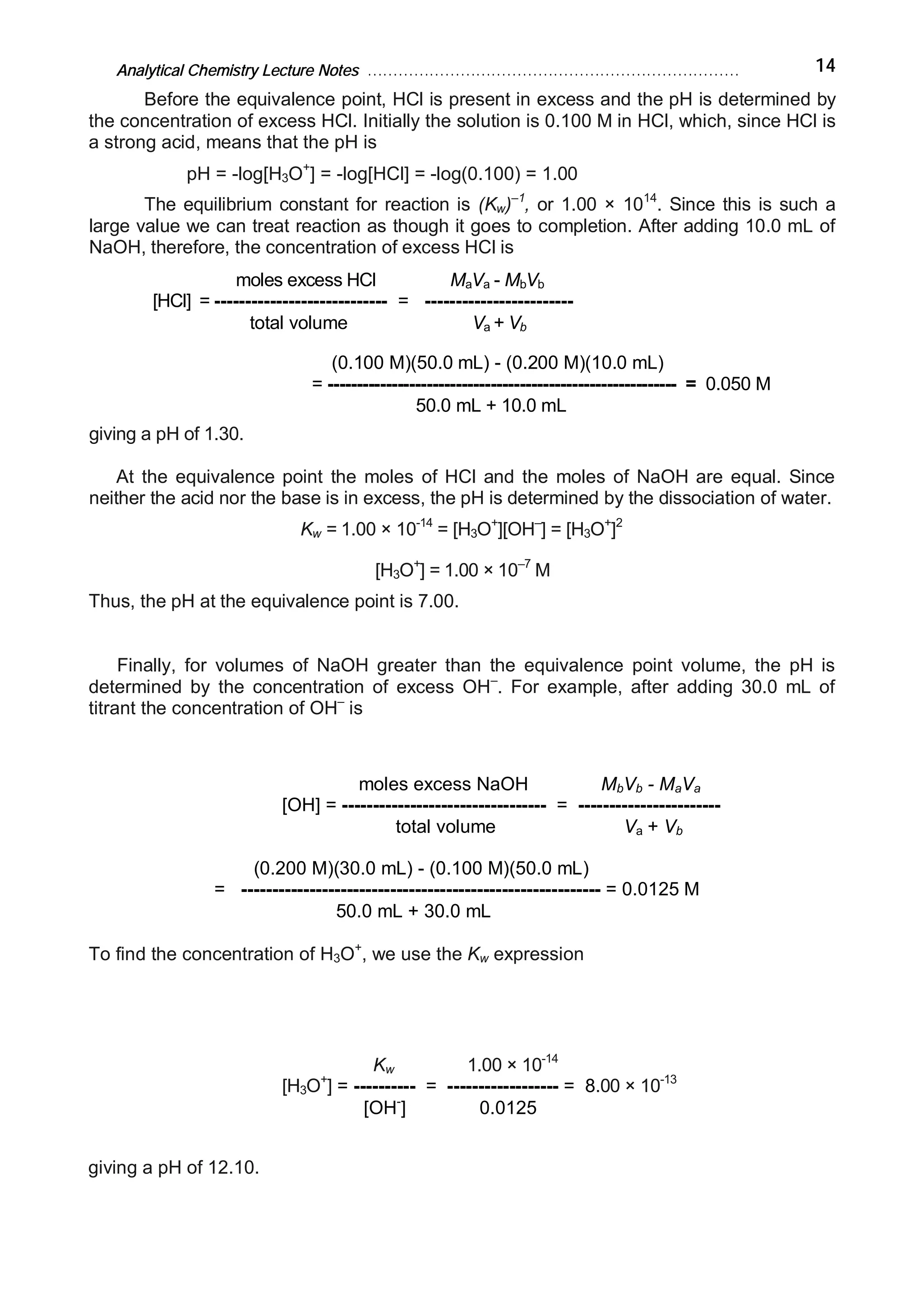 Analytical Chemistry Lecture Notes ……………………………………………………………… 14
Before the equivalence point, HCl is present in excess and the pH is determined by
the concentration of excess HCl. Initially the solution is 0.100 M in HCl, which, since HCl is
a strong acid, means that the pH is
pH = -log[H3O+
] = -log[HCl] = -log(0.100) = 1.00
The equilibrium constant for reaction is (Kw)–1
, or 1.00 × 1014
. Since this is such a
large value we can treat reaction as though it goes to completion. After adding 10.0 mL of
NaOH, therefore, the concentration of excess HCl is
moles excess HCl MaVa - MbVb
[HCl] = ---------------------------- = ------------------------
total volume Va + Vb
(0.100 M)(50.0 mL) - (0.200 M)(10.0 mL)
= ------------------------------------------------------------ = 0.050 M
50.0 mL + 10.0 mL
giving a pH of 1.30.
At the equivalence point the moles of HCl and the moles of NaOH are equal. Since
neither the acid nor the base is in excess, the pH is determined by the dissociation of water.
Kw = 1.00 × 10-14
= [H3O+
][OH–
] = [H3O+
]2
[H3O+
] = 1.00 × 10–7
M
Thus, the pH at the equivalence point is 7.00.
Finally, for volumes of NaOH greater than the equivalence point volume, the pH is
determined by the concentration of excess OH–
. For example, after adding 30.0 mL of
titrant the concentration of OH–
is
moles excess NaOH MbVb - MaVa
[OH] = --------------------------------- = -----------------------
total volume Va + Vb
(0.200 M)(30.0 mL) - (0.100 M)(50.0 mL)
= ---------------------------------------------------------- = 0.0125 M
50.0 mL + 30.0 mL
To find the concentration of H3O+
, we use the Kw expression
Kw 1.00 × 10-14
[H3O+
] = ---------- = ------------------ = 8.00 × 10-13
[OH-
] 0.0125
giving a pH of 12.10.
 