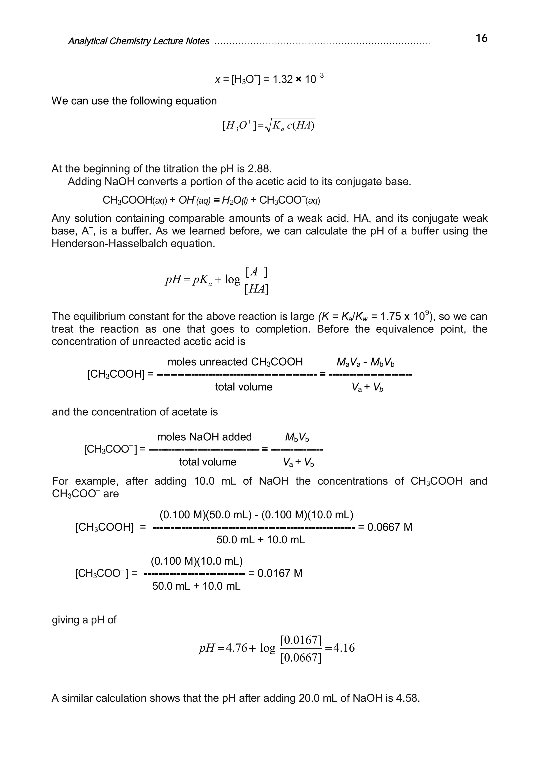 Analytical Chemistry Lecture Notes ……………………………………………………………… 16
x = [H3O+
] = 1.32 × 10–3
We can use the following equation
)(][ 3 HAcKOH a=+
At the beginning of the titration the pH is 2.88.
Adding NaOH converts a portion of the acetic acid to its conjugate base.
CH3COOH(aq) + OH-
(aq) = H2O(l) + CH3COO–
(aq)
Any solution containing comparable amounts of a weak acid, HA, and its conjugate weak
base, A–
, is a buffer. As we learned before, we can calculate the pH of a buffer using the
Henderson-Hasselbalch equation.
][
][
log
HA
A
pKpH a
-
+=
The equilibrium constant for the above reaction is large (K = Ka/Kw = 1.75 x 109
), so we can
treat the reaction as one that goes to completion. Before the equivalence point, the
concentration of unreacted acetic acid is
moles unreacted CH3COOH MaVa - MbVb
[CH3COOH] = ---------------------------------------------- = ------------------------
total volume Va + Vb
and the concentration of acetate is
moles NaOH added MbVb
[CH3COO–
] = ---------------------------------- = ----------------
total volume Va + Vb
For example, after adding 10.0 mL of NaOH the concentrations of CH3COOH and
CH3COO–
are
(0.100 M)(50.0 mL) - (0.100 M)(10.0 mL)
[CH3COOH] = -------------------------------------------------------- = 0.0667 M
50.0 mL + 10.0 mL
(0.100 M)(10.0 mL)
[CH3COO–
] = ---------------------------- = 0.0167 M
50.0 mL + 10.0 mL
giving a pH of
16.4
]0667.0[
]0167.0[
log76.4 =+=pH
A similar calculation shows that the pH after adding 20.0 mL of NaOH is 4.58.
 