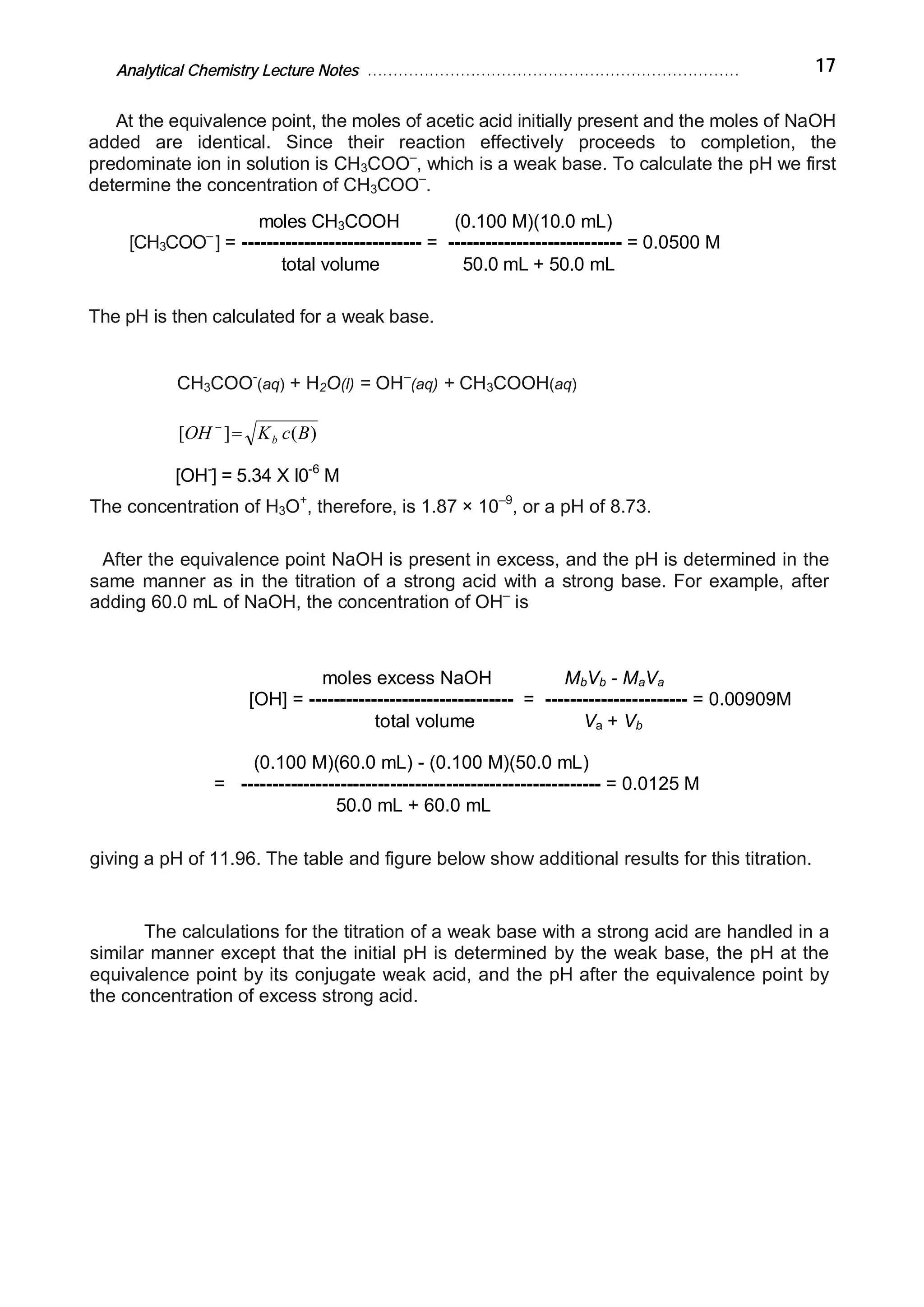 Analytical Chemistry Lecture Notes ……………………………………………………………… 17
At the equivalence point, the moles of acetic acid initially present and the moles of NaOH
added are identical. Since their reaction effectively proceeds to completion, the
predominate ion in solution is CH3COO–
, which is a weak base. To calculate the pH we first
determine the concentration of CH3COO–
.
moles CH3COOH (0.100 M)(10.0 mL)
[CH3COO–
] = ----------------------------- = ---------------------------- = 0.0500 M
total volume 50.0 mL + 50.0 mL
The pH is then calculated for a weak base.
CH3COO-
(aq) + H2O(l) = OH–
(aq) + CH3COOH(aq)
)(][ BcKOH b=-
[OH-
] = 5.34 X I0-6
M
The concentration of H3O+
, therefore, is 1.87 × 10–9
, or a pH of 8.73.
After the equivalence point NaOH is present in excess, and the pH is determined in the
same manner as in the titration of a strong acid with a strong base. For example, after
adding 60.0 mL of NaOH, the concentration of OH–
is
moles excess NaOH MbVb - MaVa
[OH] = --------------------------------- = ----------------------- = 0.00909M
total volume Va + Vb
(0.100 M)(60.0 mL) - (0.100 M)(50.0 mL)
= ---------------------------------------------------------- = 0.0125 M
50.0 mL + 60.0 mL
giving a pH of 11.96. The table and figure below show additional results for this titration.
The calculations for the titration of a weak base with a strong acid are handled in a
similar manner except that the initial pH is determined by the weak base, the pH at the
equivalence point by its conjugate weak acid, and the pH after the equivalence point by
the concentration of excess strong acid.
 