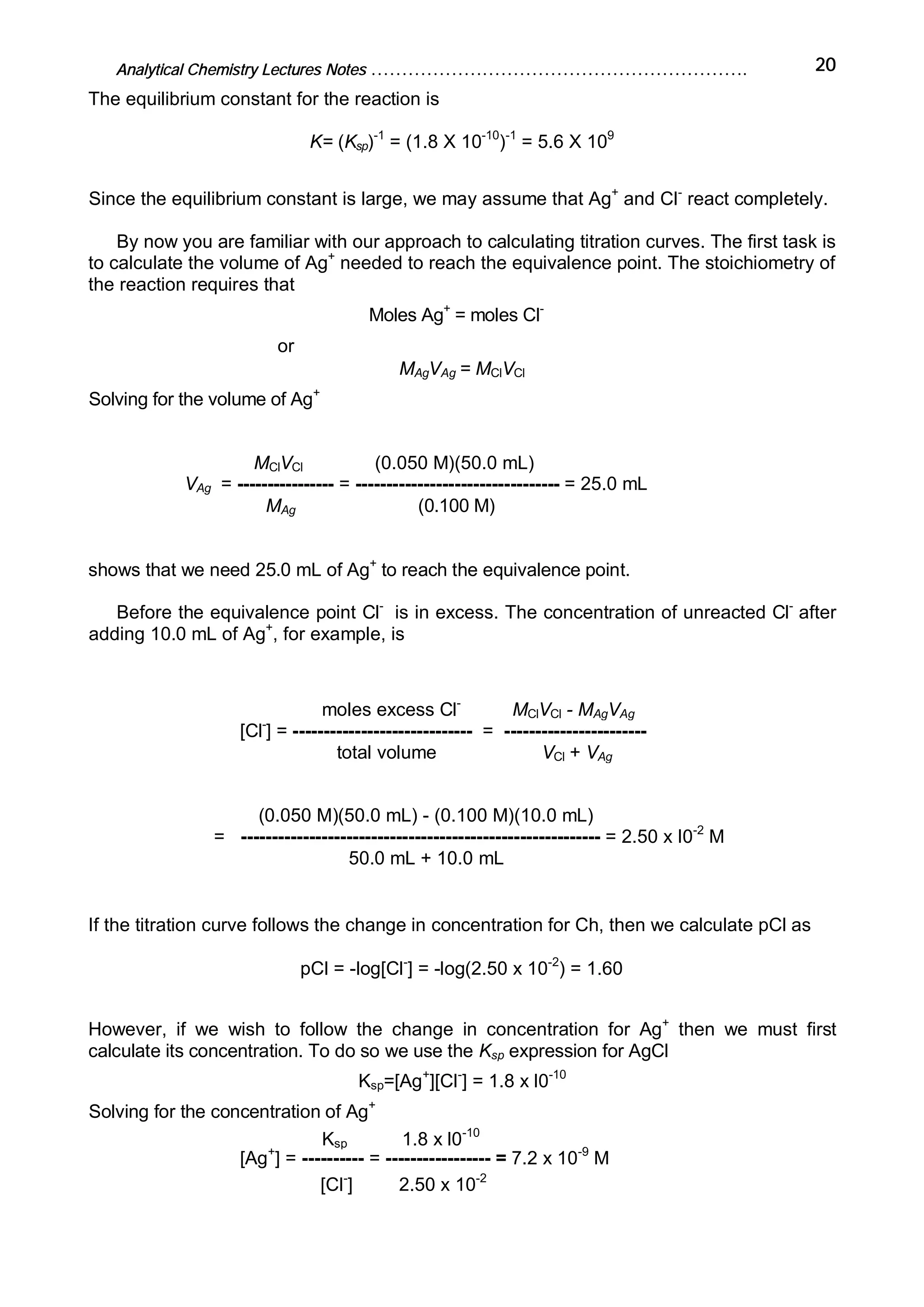 Analytical Chemistry Lectures Notes ……………………………………………………. 20
The equilibrium constant for the reaction is
K= (Ksp)-1
= (1.8 X 10-10
)-1
= 5.6 X 109
Since the equilibrium constant is large, we may assume that Ag+
and Cl-
react completely.
By now you are familiar with our approach to calculating titration curves. The first task is
to calculate the volume of Ag+
needed to reach the equivalence point. The stoichiometry of
the reaction requires that
Moles Ag+
= moles Cl-
or
MAgVAg = MClVCl
Solving for the volume of Ag+
MClVCl (0.050 M)(50.0 mL)
VAg = ---------------- = --------------------------------- = 25.0 mL
MAg (0.100 M)
shows that we need 25.0 mL of Ag+
to reach the equivalence point.
Before the equivalence point Cl-
is in excess. The concentration of unreacted Cl-
after
adding 10.0 mL of Ag+
, for example, is
moles excess Cl-
MClVCl - MAgVAg
[Cl-
] = ----------------------------- = -----------------------
total volume VCl + VAg
(0.050 M)(50.0 mL) - (0.100 M)(10.0 mL)
= ---------------------------------------------------------- = 2.50 x I0-2
M
50.0 mL + 10.0 mL
If the titration curve follows the change in concentration for Ch, then we calculate pCl as
pCl = -log[Cl-
] = -log(2.50 x 10-2
) = 1.60
However, if we wish to follow the change in concentration for Ag+
then we must first
calculate its concentration. To do so we use the Ksp expression for AgCl
Ksp=[Ag+
][Cl-
] = 1.8 x l0-10
Solving for the concentration of Ag+
Ksp 1.8 x l0-10
[Ag+
] = ---------- = ----------------- = 7.2 x 10-9
M
[Cl-
] 2.50 x 10-2
 
