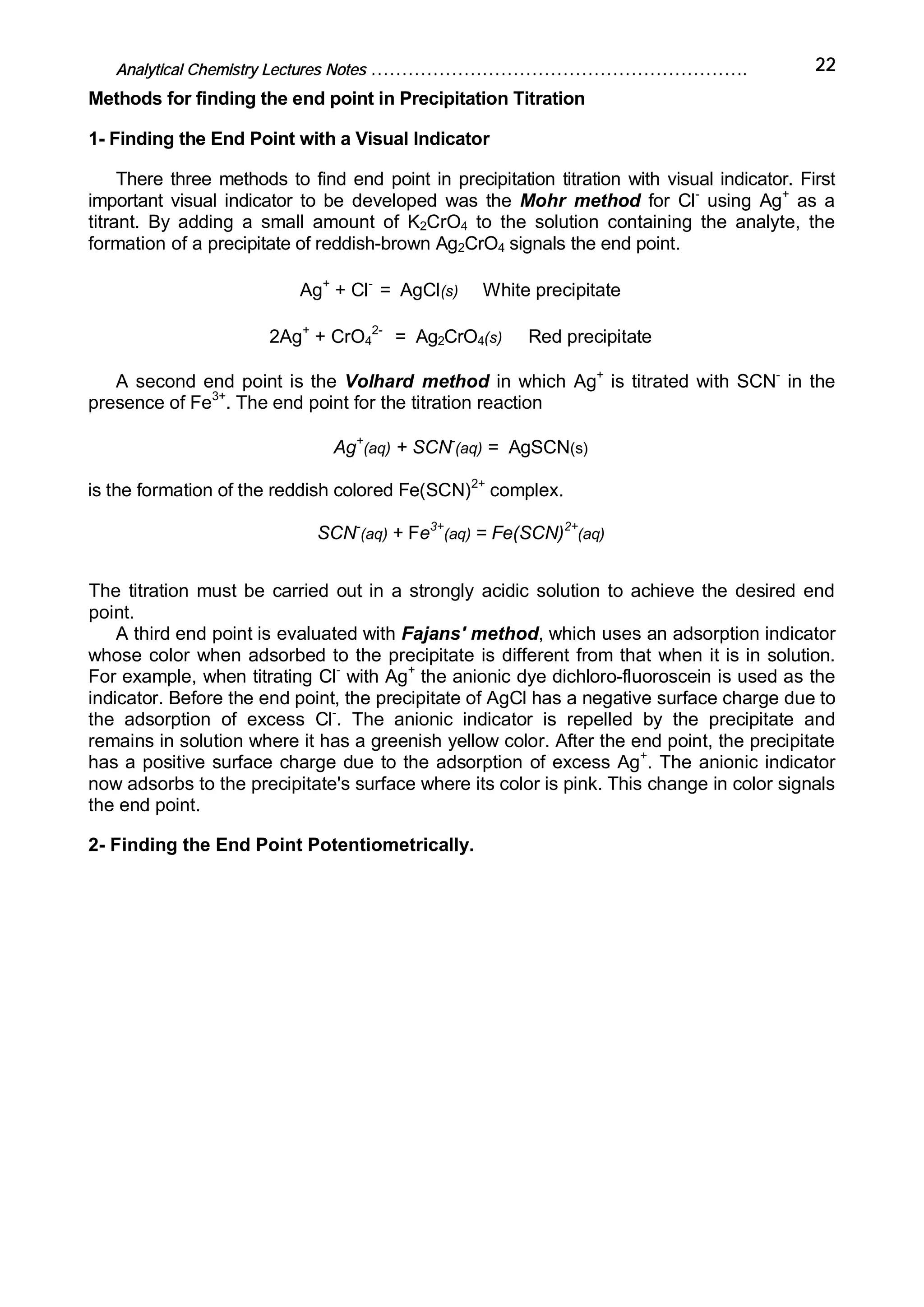Analytical Chemistry Lectures Notes ……………………………………………………. 22
Methods for finding the end point in Precipitation Titration
1- Finding the End Point with a Visual Indicator
There three methods to find end point in precipitation titration with visual indicator. First
important visual indicator to be developed was the Mohr method for Cl-
using Ag+
as a
titrant. By adding a small amount of K2CrO4 to the solution containing the analyte, the
formation of a precipitate of reddish-brown Ag2CrO4 signals the end point.
Ag+
+ Cl-
= AgCl(s) White precipitate
2Ag+
+ CrO4
2-
= Ag2CrO4(s) Red precipitate
A second end point is the Volhard method in which Ag+
is titrated with SCN-
in the
presence of Fe3+
. The end point for the titration reaction
Ag+
(aq) + SCN-
(aq) = AgSCN(s)
is the formation of the reddish colored Fe(SCN)2+
complex.
SCN-
(aq) + Fe3+
(aq) = Fe(SCN)2+
(aq)
The titration must be carried out in a strongly acidic solution to achieve the desired end
point.
A third end point is evaluated with Fajans' method, which uses an adsorption indicator
whose color when adsorbed to the precipitate is different from that when it is in solution.
For example, when titrating Cl-
with Ag+
the anionic dye dichloro-fluoroscein is used as the
indicator. Before the end point, the precipitate of AgCl has a negative surface charge due to
the adsorption of excess Cl-
. The anionic indicator is repelled by the precipitate and
remains in solution where it has a greenish yellow color. After the end point, the precipitate
has a positive surface charge due to the adsorption of excess Ag+
. The anionic indicator
now adsorbs to the precipitate's surface where its color is pink. This change in color signals
the end point.
2- Finding the End Point Potentiometrically.
 