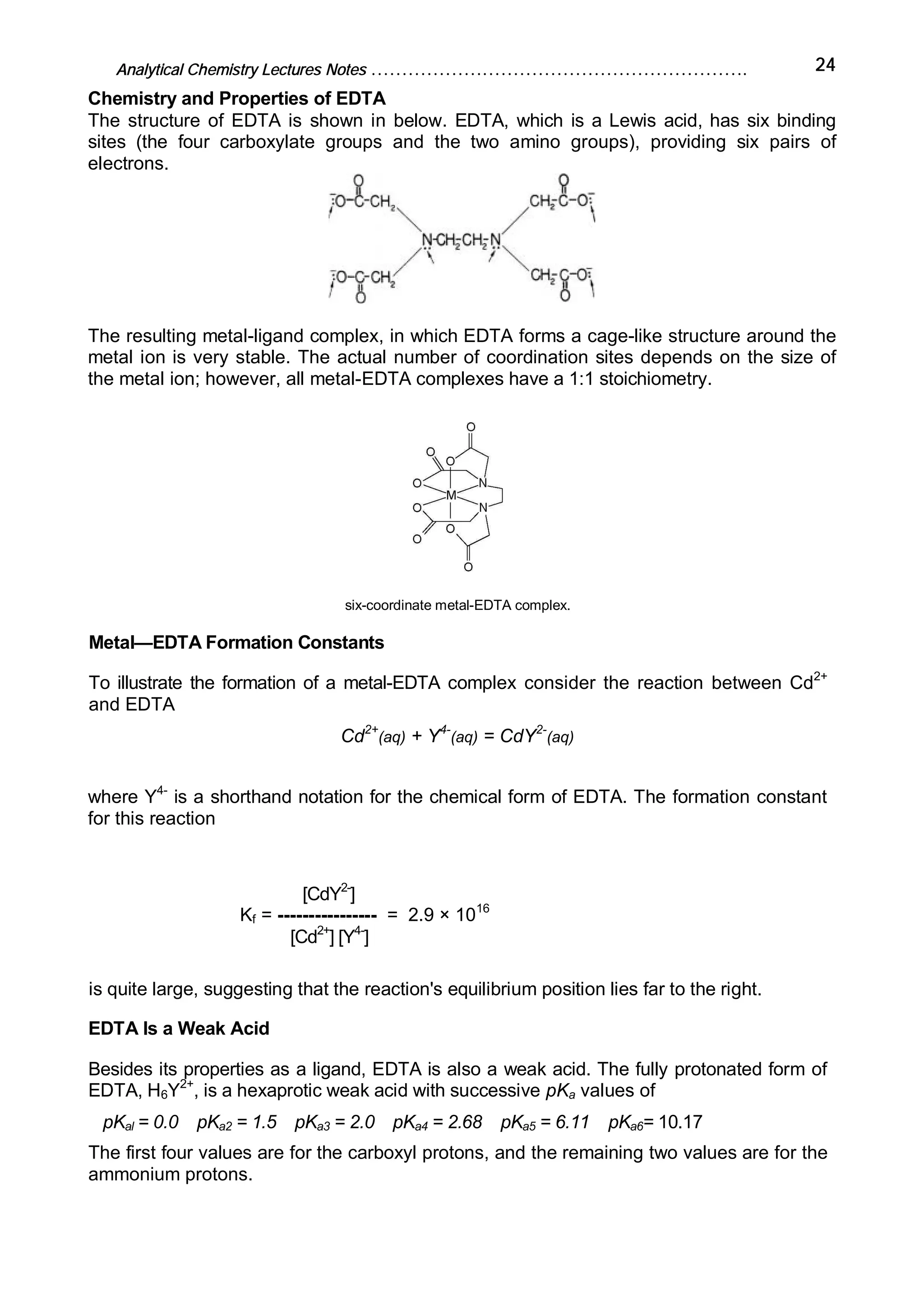 Analytical Chemistry Lectures Notes ……………………………………………………. 24
Chemistry and Properties of EDTA
The structure of EDTA is shown in below. EDTA, which is a Lewis acid, has six binding
sites (the four carboxylate groups and the two amino groups), providing six pairs of
electrons.
The resulting metal-ligand complex, in which EDTA forms a cage-like structure around the
metal ion is very stable. The actual number of coordination sites depends on the size of
the metal ion; however, all metal-EDTA complexes have a 1:1 stoichiometry.
six-coordinate metal-EDTA complex.
Metal—EDTA Formation Constants
To illustrate the formation of a metal-EDTA complex consider the reaction between Cd2+
and EDTA
Cd2+
(aq) + Y4-
(aq) = CdY2-
(aq)
where Y4-
is a shorthand notation for the chemical form of EDTA. The formation constant
for this reaction
[CdY2-
]
Kf = ---------------- = 2.9 × 1016
[Cd2+
] [Y4-
]
is quite large, suggesting that the reaction's equilibrium position lies far to the right.
EDTA Is a Weak Acid
Besides its properties as a ligand, EDTA is also a weak acid. The fully protonated form of
EDTA, H6Y2+
, is a hexaprotic weak acid with successive pKa values of
pKal = 0.0 pKa2 = 1.5 pKa3 = 2.0 pKa4 = 2.68 pKa5 = 6.11 pKa6= 10.17
The first four values are for the carboxyl protons, and the remaining two values are for the
ammonium protons.
 
