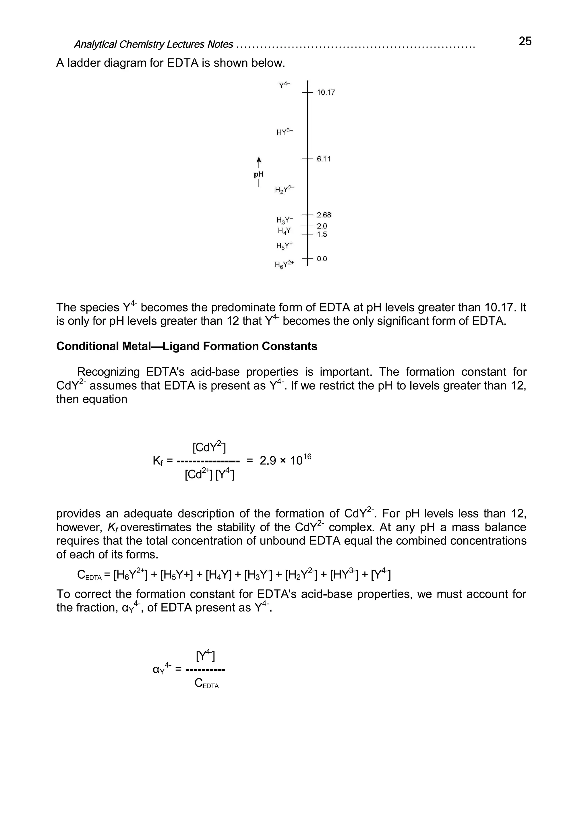 Analytical Chemistry Lectures Notes ……………………………………………………. 25
A ladder diagram for EDTA is shown below.
The species Y4-
becomes the predominate form of EDTA at pH levels greater than 10.17. It
is only for pH levels greater than 12 that Y4-
becomes the only significant form of EDTA.
Conditional Metal—Ligand Formation Constants
Recognizing EDTA's acid-base properties is important. The formation constant for
CdY2-
assumes that EDTA is present as Y4-
. If we restrict the pH to levels greater than 12,
then equation
[CdY2-
]
Kf = ---------------- = 2.9 × 1016
[Cd2+
] [Y4-
]
provides an adequate description of the formation of CdY2-
. For pH levels less than 12,
however, Kf overestimates the stability of the CdY2-
complex. At any pH a mass balance
requires that the total concentration of unbound EDTA equal the combined concentrations
of each of its forms.
CEDTA = [H6Y2+
] + [H5Y+] + [H4Y] + [H3Y-
] + [H2Y2-
] + [HY3-
] + [Y4-
]
To correct the formation constant for EDTA's acid-base properties, we must account for
the fraction, αY
4-
, of EDTA present as Y4-
.
[Y4-
]
αY
4-
= ----------
CEDTA
 