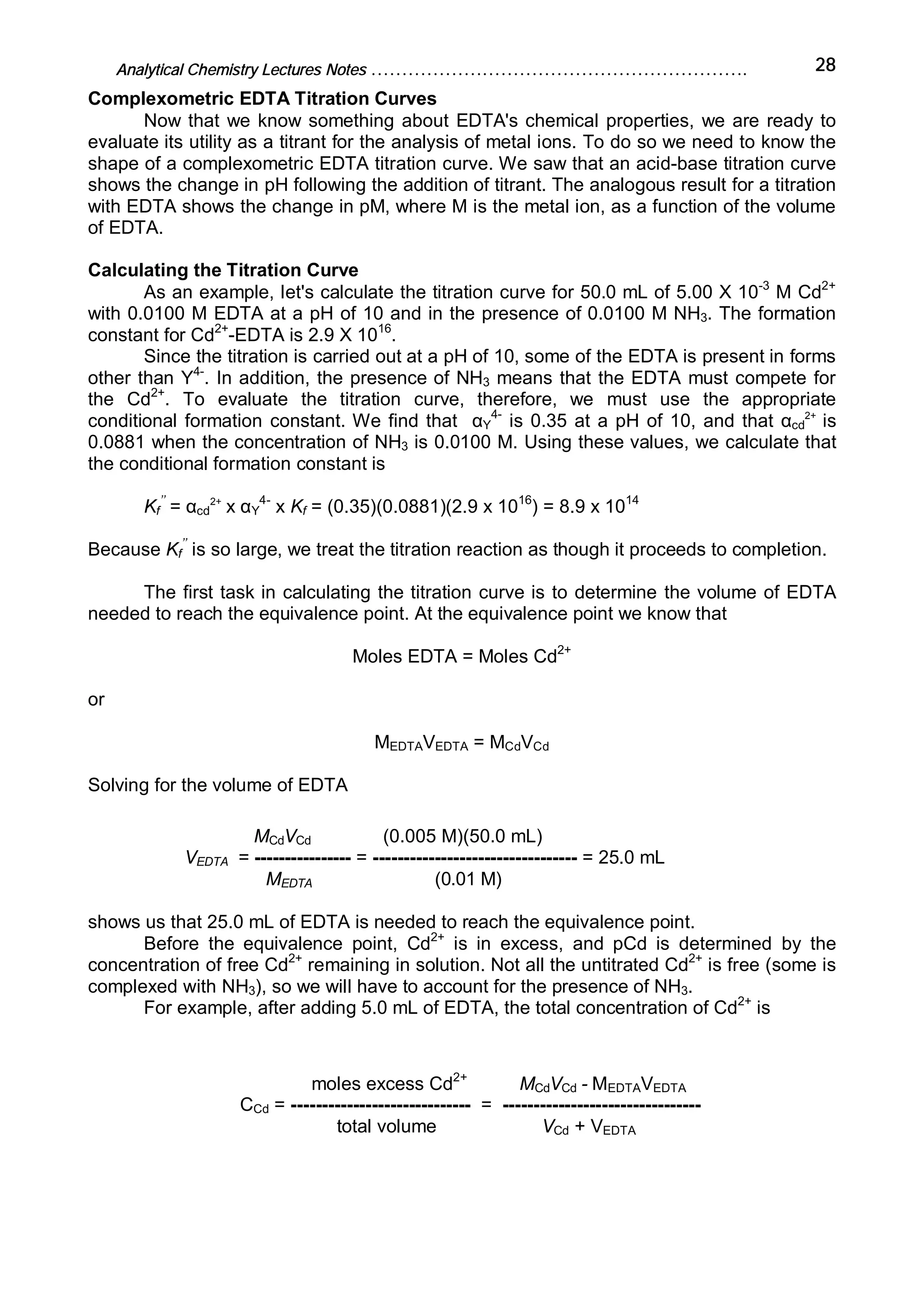 Analytical Chemistry Lectures Notes ……………………………………………………. 28
Complexometric EDTA Titration Curves
Now that we know something about EDTA's chemical properties, we are ready to
evaluate its utility as a titrant for the analysis of metal ions. To do so we need to know the
shape of a complexometric EDTA titration curve. We saw that an acid-base titration curve
shows the change in pH following the addition of titrant. The analogous result for a titration
with EDTA shows the change in pM, where M is the metal ion, as a function of the volume
of EDTA.
Calculating the Titration Curve
As an example, let's calculate the titration curve for 50.0 mL of 5.00 X 10-3
M Cd2+
with 0.0100 M EDTA at a pH of 10 and in the presence of 0.0100 M NH3. The formation
constant for Cd2+
-EDTA is 2.9 X 1016
.
Since the titration is carried out at a pH of 10, some of the EDTA is present in forms
other than Y4-
. In addition, the presence of NH3 means that the EDTA must compete for
the Cd2+
. To evaluate the titration curve, therefore, we must use the appropriate
conditional formation constant. We find that αY
4-
is 0.35 at a pH of 10, and that αcd
2+
is
0.0881 when the concentration of NH3 is 0.0100 M. Using these values, we calculate that
the conditional formation constant is
Kf
’’
= αcd
2+
x αY
4-
x Kf = (0.35)(0.0881)(2.9 x 1016
) = 8.9 x 1014
Because Kf
’’
is so large, we treat the titration reaction as though it proceeds to completion.
The first task in calculating the titration curve is to determine the volume of EDTA
needed to reach the equivalence point. At the equivalence point we know that
Moles EDTA = Moles Cd2+
or
MEDTAVEDTA = MCdVCd
Solving for the volume of EDTA
MCdVCd (0.005 M)(50.0 mL)
VEDTA = ---------------- = --------------------------------- = 25.0 mL
MEDTA (0.01 M)
shows us that 25.0 mL of EDTA is needed to reach the equivalence point.
Before the equivalence point, Cd2+
is in excess, and pCd is determined by the
concentration of free Cd2+
remaining in solution. Not all the untitrated Cd2+
is free (some is
complexed with NH3), so we will have to account for the presence of NH3.
For example, after adding 5.0 mL of EDTA, the total concentration of Cd2+
is
moles excess Cd2+
MCdVCd - MEDTAVEDTA
CCd = ----------------------------- = --------------------------------
total volume VCd + VEDTA
 