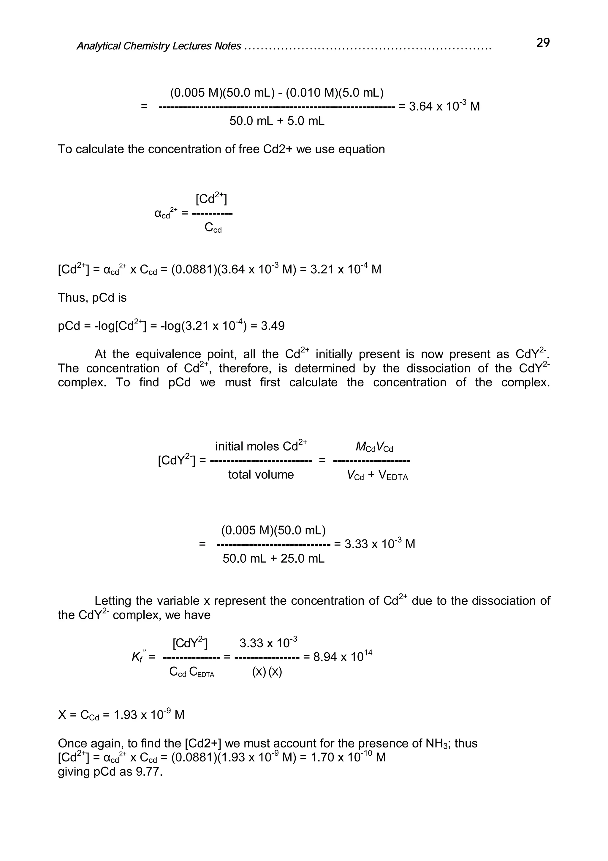Analytical Chemistry Lectures Notes ……………………………………………………. 29
(0.005 M)(50.0 mL) - (0.010 M)(5.0 mL)
= ---------------------------------------------------------- = 3.64 x 10-3
M
50.0 mL + 5.0 mL
To calculate the concentration of free Cd2+ we use equation
[Cd2+
]
αcd
2+
= ----------
Ccd
[Cd2+
] = αcd
2+
x Ccd = (0.0881)(3.64 x 10-3
M) = 3.21 x 10-4
M
Thus, pCd is
pCd = -log[Cd2+
] = -log(3.21 x 10-4
) = 3.49
At the equivalence point, all the Cd2+
initially present is now present as CdY2-
.
The concentration of Cd2+
, therefore, is determined by the dissociation of the CdY2-
complex. To find pCd we must first calculate the concentration of the complex.
initial moles Cd2+
MCdVCd
[CdY2-
] = ------------------------- = -------------------
total volume VCd + VEDTA
(0.005 M)(50.0 mL)
= ---------------------------- = 3.33 x 10-3
M
50.0 mL + 25.0 mL
Letting the variable x represent the concentration of Cd2+
due to the dissociation of
the CdY2-
complex, we have
[CdY2-
] 3.33 x 10-3
Kf
’’
= -------------- = ---------------- = 8.94 x 1014
Ccd CEDTA (X) (X)
X = CCd = 1.93 x 10-9
M
Once again, to find the [Cd2+] we must account for the presence of NH3; thus
[Cd2+
] = αcd
2+
x Ccd = (0.0881)(1.93 x 10-9
M) = 1.70 x 10-10
M
giving pCd as 9.77.
 
