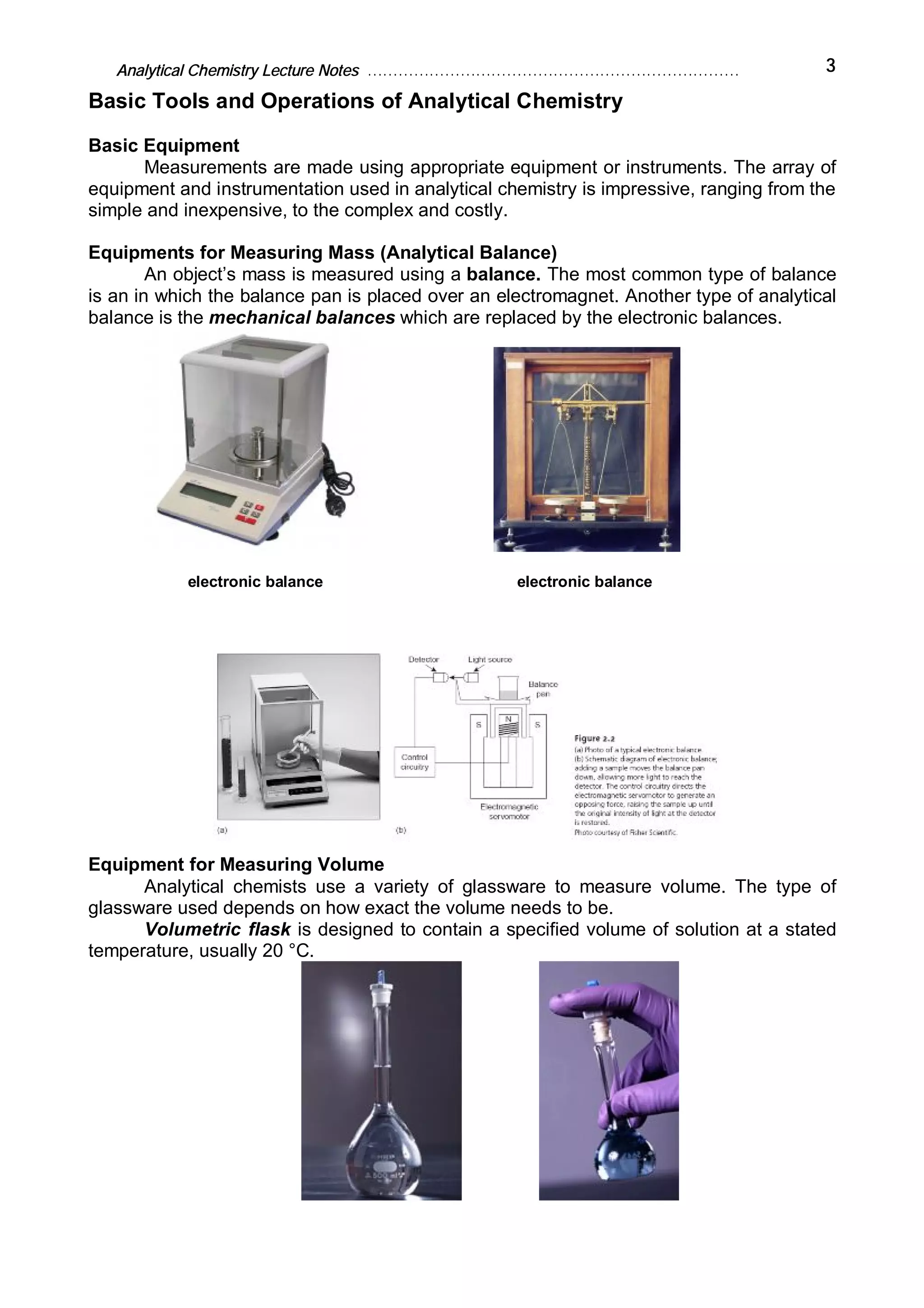 Analytical Chemistry Lecture Notes ……………………………………………………………… 3
Basic Tools and Operations of Analytical Chemistry
Basic Equipment
Measurements are made using appropriate equipment or instruments. The array of
equipment and instrumentation used in analytical chemistry is impressive, ranging from the
simple and inexpensive, to the complex and costly.
Equipments for Measuring Mass (Analytical Balance)
An object’s mass is measured using a balance. The most common type of balance
is an in which the balance pan is placed over an electromagnet. Another type of analytical
balance is the mechanical balances which are replaced by the electronic balances.
electronic balance electronic balance
Equipment for Measuring Volume
Analytical chemists use a variety of glassware to measure volume. The type of
glassware used depends on how exact the volume needs to be.
Volumetric flask is designed to contain a specified volume of solution at a stated
temperature, usually 20 °C.
 