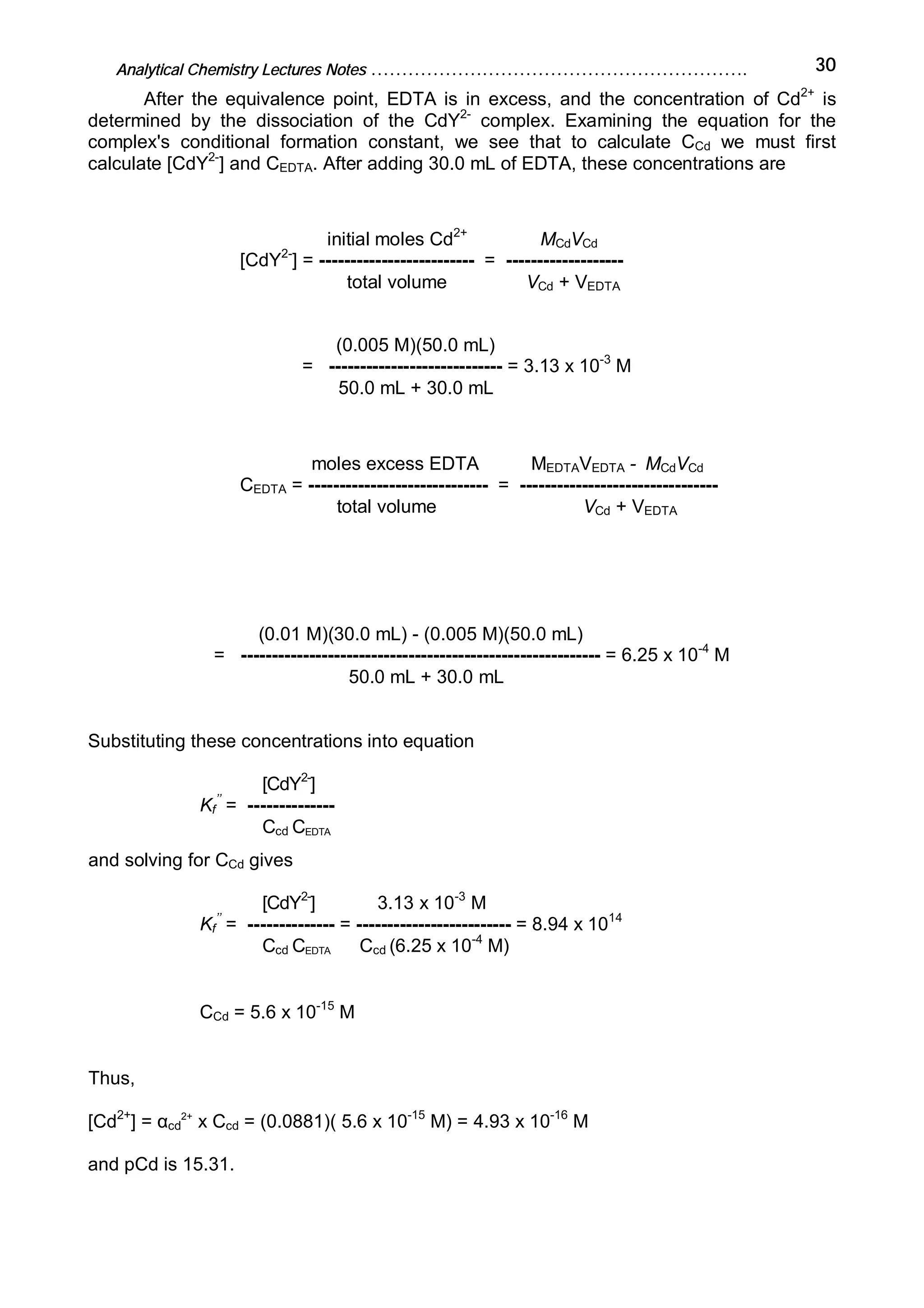 Analytical Chemistry Lectures Notes ……………………………………………………. 30
After the equivalence point, EDTA is in excess, and the concentration of Cd2+
is
determined by the dissociation of the CdY2-
complex. Examining the equation for the
complex's conditional formation constant, we see that to calculate CCd we must first
calculate [CdY2-
] and CEDTA. After adding 30.0 mL of EDTA, these concentrations are
initial moles Cd2+
MCdVCd
[CdY2-
] = ------------------------- = -------------------
total volume VCd + VEDTA
(0.005 M)(50.0 mL)
= ---------------------------- = 3.13 x 10-3
M
50.0 mL + 30.0 mL
moles excess EDTA MEDTAVEDTA - MCdVCd
CEDTA = ----------------------------- = --------------------------------
total volume VCd + VEDTA
(0.01 M)(30.0 mL) - (0.005 M)(50.0 mL)
= ---------------------------------------------------------- = 6.25 x 10-4
M
50.0 mL + 30.0 mL
Substituting these concentrations into equation
[CdY2-
]
Kf
’’
= --------------
Ccd CEDTA
and solving for CCd gives
[CdY2-
] 3.13 x 10-3
M
Kf
’’
= -------------- = ------------------------- = 8.94 x 1014
Ccd CEDTA Ccd (6.25 x 10-4
M)
CCd = 5.6 x 10-15
M
Thus,
[Cd2+
] = αcd
2+
x Ccd = (0.0881)( 5.6 x 10-15
M) = 4.93 x 10-16
M
and pCd is 15.31.
 