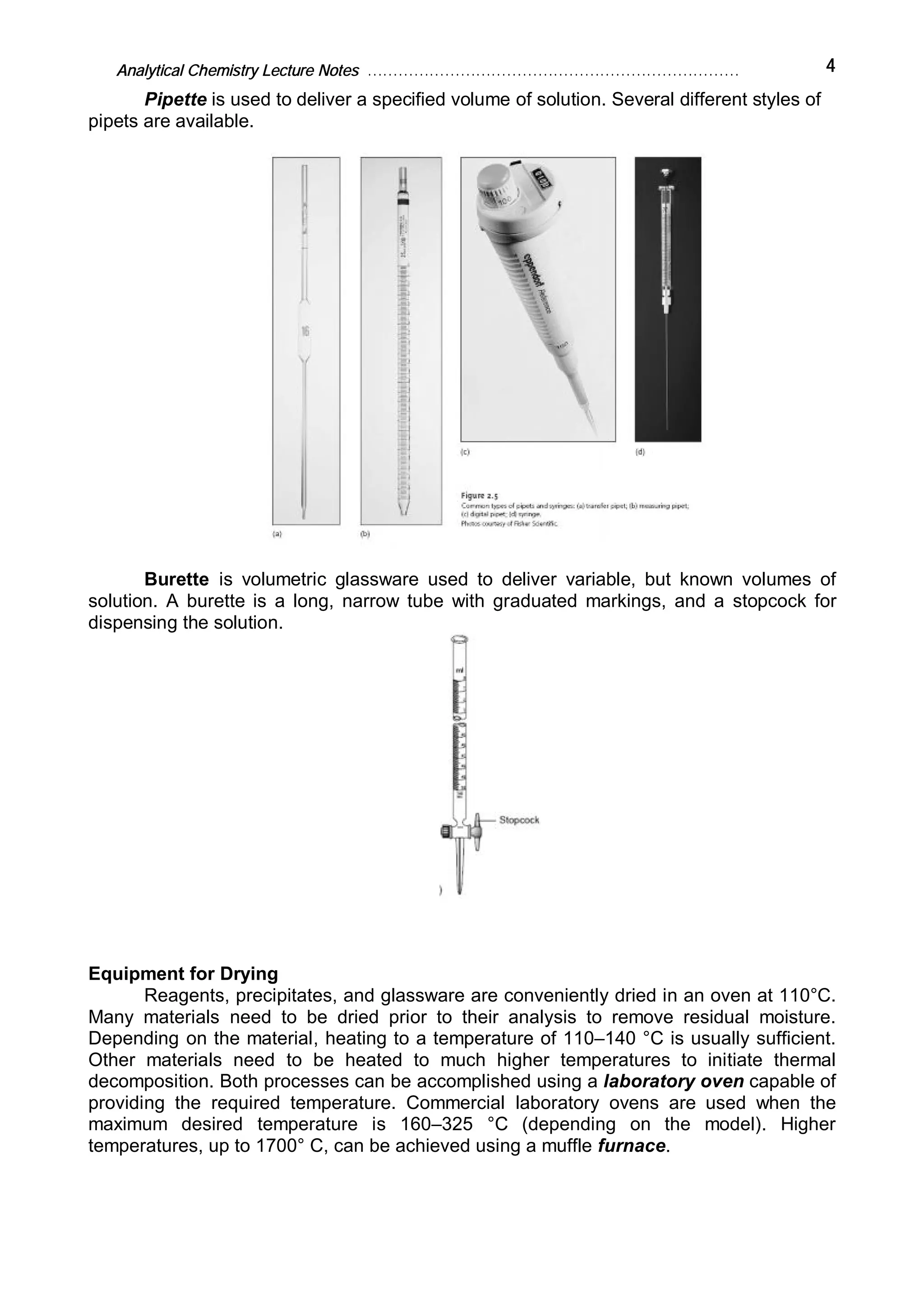 Analytical Chemistry Lecture Notes ……………………………………………………………… 4
Pipette is used to deliver a specified volume of solution. Several different styles of
pipets are available.
Burette is volumetric glassware used to deliver variable, but known volumes of
solution. A burette is a long, narrow tube with graduated markings, and a stopcock for
dispensing the solution.
Equipment for Drying
Reagents, precipitates, and glassware are conveniently dried in an oven at 110°C.
Many materials need to be dried prior to their analysis to remove residual moisture.
Depending on the material, heating to a temperature of 110–140 °C is usually sufficient.
Other materials need to be heated to much higher temperatures to initiate thermal
decomposition. Both processes can be accomplished using a laboratory oven capable of
providing the required temperature. Commercial laboratory ovens are used when the
maximum desired temperature is 160–325 °C (depending on the model). Higher
temperatures, up to 1700° C, can be achieved using a muffle furnace.
 