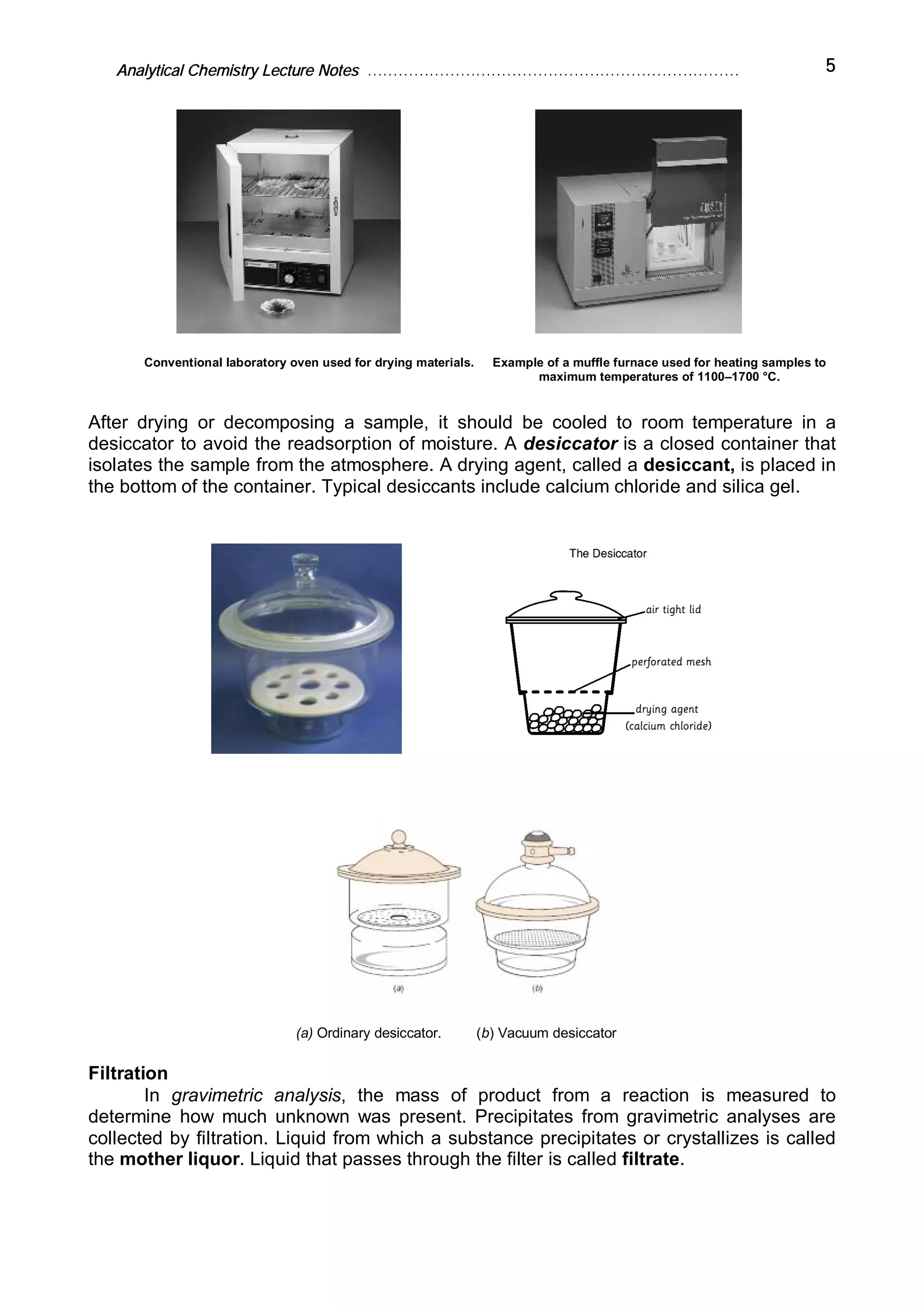 Analytical Chemistry Lecture Notes ……………………………………………………………… 5
Conventional laboratory oven used for drying materials. Example of a muffle furnace used for heating samples to
maximum temperatures of 1100–1700 °C.
After drying or decomposing a sample, it should be cooled to room temperature in a
desiccator to avoid the readsorption of moisture. A desiccator is a closed container that
isolates the sample from the atmosphere. A drying agent, called a desiccant, is placed in
the bottom of the container. Typical desiccants include calcium chloride and silica gel.
(a) Ordinary desiccator. (b) Vacuum desiccator
Filtration
In gravimetric analysis, the mass of product from a reaction is measured to
determine how much unknown was present. Precipitates from gravimetric analyses are
collected by filtration. Liquid from which a substance precipitates or crystallizes is called
the mother liquor. Liquid that passes through the filter is called filtrate.
 