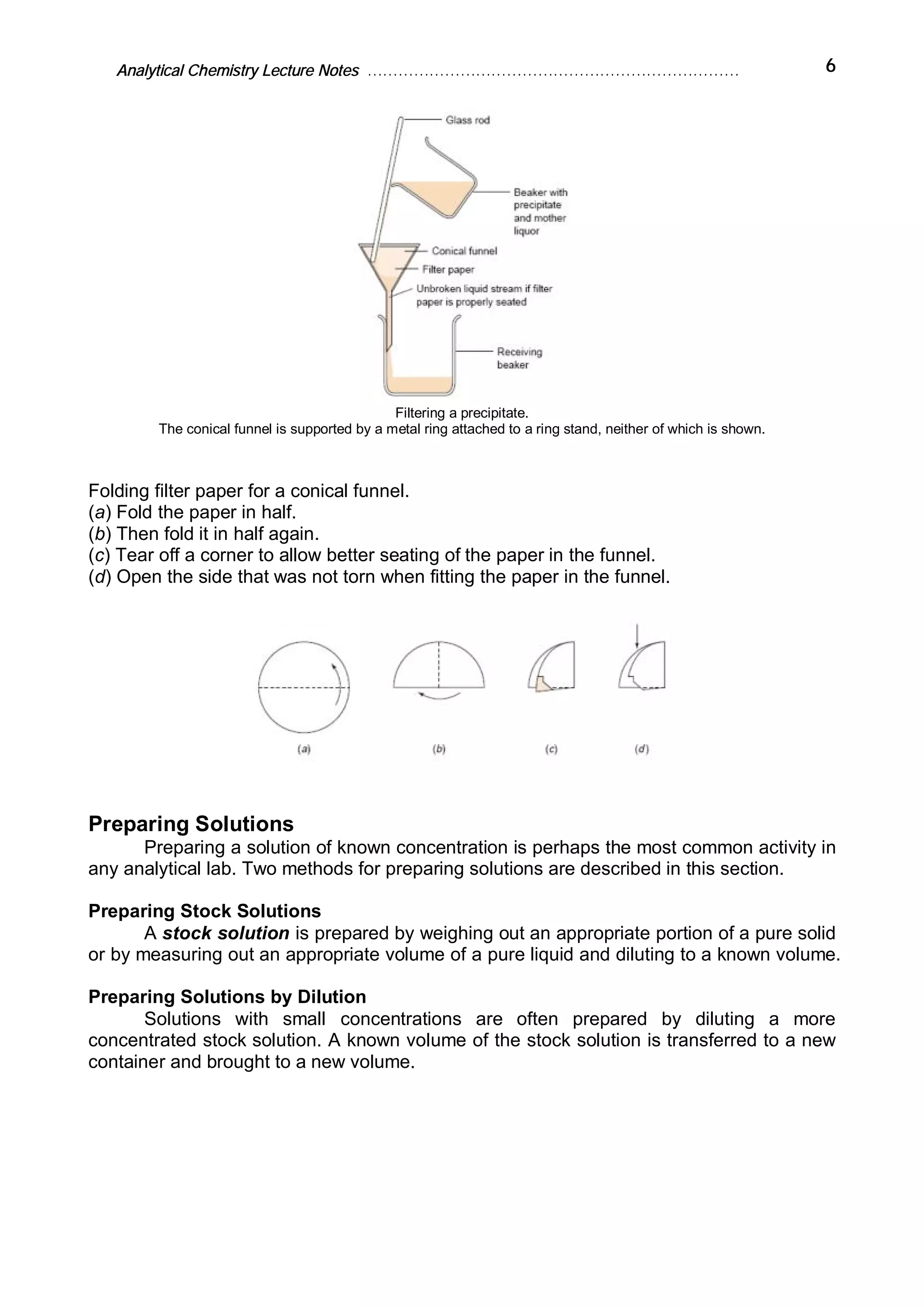Analytical Chemistry Lecture Notes ……………………………………………………………… 6
Filtering a precipitate.
The conical funnel is supported by a metal ring attached to a ring stand, neither of which is shown.
Folding filter paper for a conical funnel.
(a) Fold the paper in half.
(b) Then fold it in half again.
(c) Tear off a corner to allow better seating of the paper in the funnel.
(d) Open the side that was not torn when fitting the paper in the funnel.
Preparing Solutions
Preparing a solution of known concentration is perhaps the most common activity in
any analytical lab. Two methods for preparing solutions are described in this section.
Preparing Stock Solutions
A stock solution is prepared by weighing out an appropriate portion of a pure solid
or by measuring out an appropriate volume of a pure liquid and diluting to a known volume.
Preparing Solutions by Dilution
Solutions with small concentrations are often prepared by diluting a more
concentrated stock solution. A known volume of the stock solution is transferred to a new
container and brought to a new volume.
 
