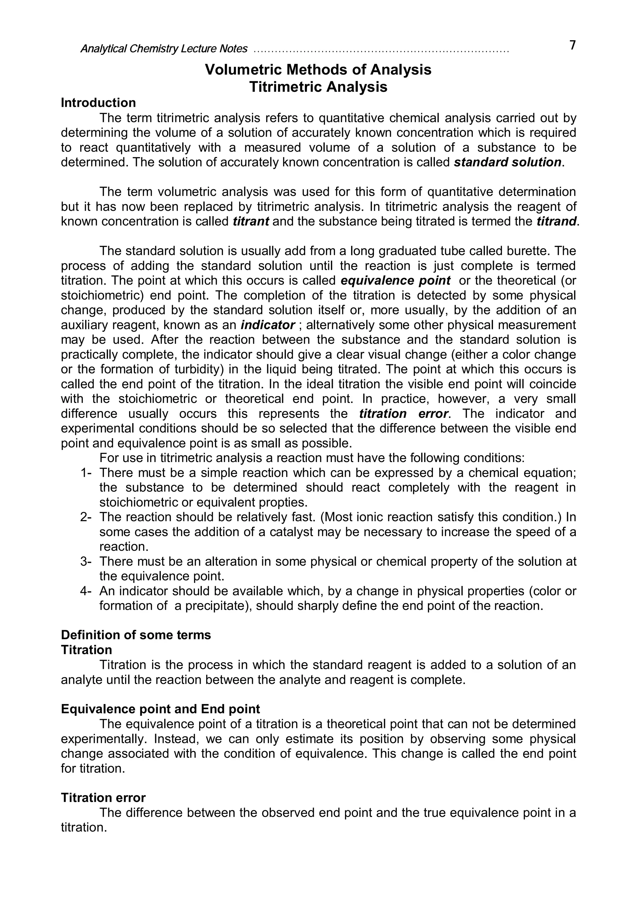 Analytical Chemistry Lecture Notes ……………………………………………………………… 7
Volumetric Methods of Analysis
Titrimetric Analysis
Introduction
The term titrimetric analysis refers to quantitative chemical analysis carried out by
determining the volume of a solution of accurately known concentration which is required
to react quantitatively with a measured volume of a solution of a substance to be
determined. The solution of accurately known concentration is called standard solution.
The term volumetric analysis was used for this form of quantitative determination
but it has now been replaced by titrimetric analysis. In titrimetric analysis the reagent of
known concentration is called titrant and the substance being titrated is termed the titrand.
The standard solution is usually add from a long graduated tube called burette. The
process of adding the standard solution until the reaction is just complete is termed
titration. The point at which this occurs is called equivalence point or the theoretical (or
stoichiometric) end point. The completion of the titration is detected by some physical
change, produced by the standard solution itself or, more usually, by the addition of an
auxiliary reagent, known as an indicator ; alternatively some other physical measurement
may be used. After the reaction between the substance and the standard solution is
practically complete, the indicator should give a clear visual change (either a color change
or the formation of turbidity) in the liquid being titrated. The point at which this occurs is
called the end point of the titration. In the ideal titration the visible end point will coincide
with the stoichiometric or theoretical end point. In practice, however, a very small
difference usually occurs this represents the titration error. The indicator and
experimental conditions should be so selected that the difference between the visible end
point and equivalence point is as small as possible.
For use in titrimetric analysis a reaction must have the following conditions:
1- There must be a simple reaction which can be expressed by a chemical equation;
the substance to be determined should react completely with the reagent in
stoichiometric or equivalent propties.
2- The reaction should be relatively fast. (Most ionic reaction satisfy this condition.) In
some cases the addition of a catalyst may be necessary to increase the speed of a
reaction.
3- There must be an alteration in some physical or chemical property of the solution at
the equivalence point.
4- An indicator should be available which, by a change in physical properties (color or
formation of a precipitate), should sharply define the end point of the reaction.
Definition of some terms
Titration
Titration is the process in which the standard reagent is added to a solution of an
analyte until the reaction between the analyte and reagent is complete.
Equivalence point and End point
The equivalence point of a titration is a theoretical point that can not be determined
experimentally. Instead, we can only estimate its position by observing some physical
change associated with the condition of equivalence. This change is called the end point
for titration.
Titration error
The difference between the observed end point and the true equivalence point in a
titration.
 