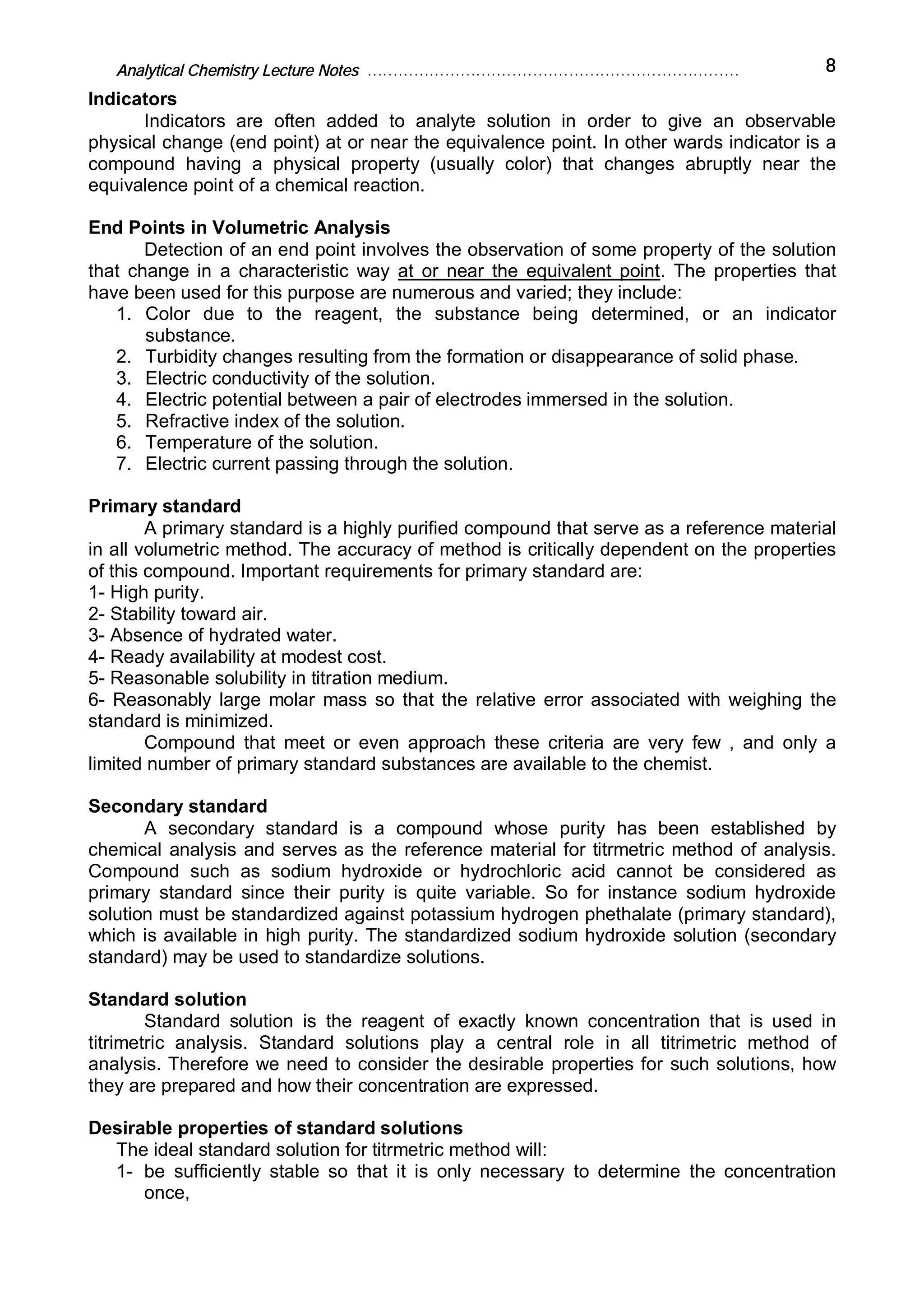 Analytical Chemistry Lecture Notes ……………………………………………………………… 8
Indicators
Indicators are often added to analyte solution in order to give an observable
physical change (end point) at or near the equivalence point. In other wards indicator is a
compound having a physical property (usually color) that changes abruptly near the
equivalence point of a chemical reaction.
End Points in Volumetric Analysis
Detection of an end point involves the observation of some property of the solution
that change in a characteristic way at or near the equivalent point. The properties that
have been used for this purpose are numerous and varied; they include:
1. Color due to the reagent, the substance being determined, or an indicator
substance.
2. Turbidity changes resulting from the formation or disappearance of solid phase.
3. Electric conductivity of the solution.
4. Electric potential between a pair of electrodes immersed in the solution.
5. Refractive index of the solution.
6. Temperature of the solution.
7. Electric current passing through the solution.
Primary standard
A primary standard is a highly purified compound that serve as a reference material
in all volumetric method. The accuracy of method is critically dependent on the properties
of this compound. Important requirements for primary standard are:
1- High purity.
2- Stability toward air.
3- Absence of hydrated water.
4- Ready availability at modest cost.
5- Reasonable solubility in titration medium.
6- Reasonably large molar mass so that the relative error associated with weighing the
standard is minimized.
Compound that meet or even approach these criteria are very few , and only a
limited number of primary standard substances are available to the chemist.
Secondary standard
A secondary standard is a compound whose purity has been established by
chemical analysis and serves as the reference material for titrmetric method of analysis.
Compound such as sodium hydroxide or hydrochloric acid cannot be considered as
primary standard since their purity is quite variable. So for instance sodium hydroxide
solution must be standardized against potassium hydrogen phethalate (primary standard),
which is available in high purity. The standardized sodium hydroxide solution (secondary
standard) may be used to standardize solutions.
Standard solution
Standard solution is the reagent of exactly known concentration that is used in
titrimetric analysis. Standard solutions play a central role in all titrimetric method of
analysis. Therefore we need to consider the desirable properties for such solutions, how
they are prepared and how their concentration are expressed.
Desirable properties of standard solutions
The ideal standard solution for titrmetric method will:
1- be sufficiently stable so that it is only necessary to determine the concentration
once,
 