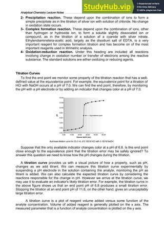 Analytical Chemistry Lecture Notes ……………………………………………………………… 10
2- Precipitation reaction. These depend upon the combination of ions to form a
simple precipitate as in the titration of silver ion with solution of chloride. No change
in oxidation state occurs.
3- Complex formation reaction. These depend upon the combination of ions, other
than hydrogen or hydroxide ion, to form a soluble slightly dissociated ion or
compound, as in the titration of a solution af a cyanide with silver nitrate.
Ethylendiaminetera-acetic acid, largely as the disodium salt of EDTA, is a very
important reagent for complex formation titration and has become on of the most
important reagents used in titrimetric analysis.
4- Oxidation-reduction reaction. Under this heading are included all reactions
involving change in oxidation number or transfer of electrons among the reactive
substance. The standard solutions are either oxidizing or reducing agents.
Titration Curves
To find the end point we monitor some property of the titration reaction that has a well-
defined value at the equivalence point. For example, the equivalence point for a titration of
HCl with NaOH occurs at a pH of 7.0. We can find the end point, therefore, by monitoring
the pH with a pH electrode or by adding an indicator that changes color at a pH of 7.0.
Acid-base titration curvefor 25.0 mL of 0.100 M HCI with 0.100 M NaOH.
Suppose that the only available indicator changes color at a pH of 6.8. Is this end point
close enough to the equivalence point that the titration error may be safely ignored? To
answer this question we need to know how the pH changes during the titration.
A titration curve provides us with a visual picture of how a property, such as pH,
changes as we add titrant. We can measure this titration curve experimentally by
suspending a pH electrode in the solution containing the analyte, monitoring the pH as
titrant is added. We can also calculate the expected titration curve by considering the
reactions responsible for the change in pH. However we arrive at the titration curve, we
may use it to evaluate an indicator's likely titration error. For example, the titration curve in
the above figure shows us that an end point pH of 6.8 produces a small titration error.
Stopping the titration at an end point pH of 11.6, on the other hand, gives an unacceptably
large titration error.
A titration curve is a plot of reagent volume added versus some function of the
analyte concentration. Volume of added reagent is generally plotted on the x axis. The
measured parameter that is a function of analyte concentration is plotted on the y axis.
 