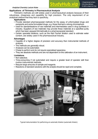 Analytical Chemistry Lecture Notes ……………………………………………………………… 12
Applications of Titrimetry in Pharmaceutical Analysis
Titrimetric methods are still widely used in pharmaceutical analysis because of their
robustness, cheapness and capability for high precision. The only requirement of an
analytical method that they lack is specificity.
Applications
• Provide standard pharmacopoeial methods for the assay of unformulated drugs and
excipients and some formulated drugs, e.g. those that lack a strong chromophore.
• Used for standardisations of raw materials and intermediates used in drug synthesis in
industry. Suppliers of raw materials may provide these materials at a specified purity
which has been assayed titrimetrically to a pharmacopoeial standard.
• Certain specialist titrations, such as the Karl Fischer titration used to estimate water
content, are widely used in the pharmaceutical industry.
Advantages
• Capable of a higher degree of precision and accuracy than instrumental methods of
analysis.
• The methods are generally robust.
• Analyses can be automated.
• Cheap to perform and do not require specialised apparatus.
• They are absolute methods and are not dependent on the calibration of an instrument.
Limitations
• Non-selective.
• Time-consuming if not automated and require a greater level of operator skill than
routine instrumental methods.
• Require large amounts of sample and reagents.
• Reactions of standard solutions with the analyte should be rapid and complete.
Typical instrumentation for performing an automatic titration (automatic titrator).
 