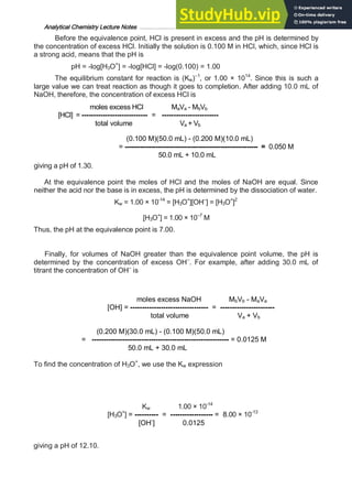 Analytical Chemistry Lecture Notes ……………………………………………………………… 14
Before the equivalence point, HCl is present in excess and the pH is determined by
the concentration of excess HCl. Initially the solution is 0.100 M in HCl, which, since HCl is
a strong acid, means that the pH is
pH = -log[H3O+
] = -log[HCl] = -log(0.100) = 1.00
The equilibrium constant for reaction is (Kw)–1
, or 1.00 × 1014
. Since this is such a
large value we can treat reaction as though it goes to completion. After adding 10.0 mL of
NaOH, therefore, the concentration of excess HCl is
moles excess HCl MaVa - MbVb
[HCl] = ---------------------------- = ------------------------
total volume Va + Vb
(0.100 M)(50.0 mL) - (0.200 M)(10.0 mL)
= ------------------------------------------------------------ = 0.050 M
50.0 mL + 10.0 mL
giving a pH of 1.30.
At the equivalence point the moles of HCl and the moles of NaOH are equal. Since
neither the acid nor the base is in excess, the pH is determined by the dissociation of water.
Kw = 1.00 × 10-14
= [H3O+
][OH–
] = [H3O+
]2
[H3O+
] = 1.00 × 10–7
M
Thus, the pH at the equivalence point is 7.00.
Finally, for volumes of NaOH greater than the equivalence point volume, the pH is
determined by the concentration of excess OH–
. For example, after adding 30.0 mL of
titrant the concentration of OH–
is
moles excess NaOH MbVb - MaVa
[OH] = --------------------------------- = -----------------------
total volume Va + Vb
(0.200 M)(30.0 mL) - (0.100 M)(50.0 mL)
= ---------------------------------------------------------- = 0.0125 M
50.0 mL + 30.0 mL
To find the concentration of H3O+
, we use the Kw expression
Kw 1.00 × 10-14
[H3O+
] = ---------- = ------------------ = 8.00 × 10-13
[OH-
] 0.0125
giving a pH of 12.10.
 