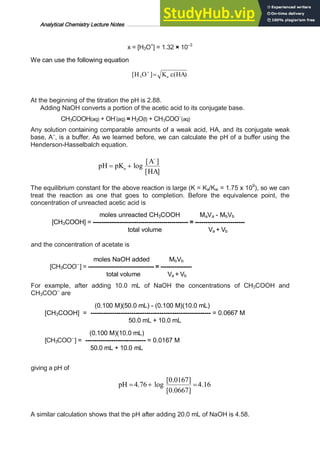 Analytical Chemistry Lecture Notes ……………………………………………………………… 16
x = [H3O+
] = 1.32 × 10–3
We can use the following equation
)
(
]
[ 3 HA
c
K
O
H a
=
+
At the beginning of the titration the pH is 2.88.
Adding NaOH converts a portion of the acetic acid to its conjugate base.
CH3COOH(aq) + OH-
(aq) = H2O(l) + CH3COO–
(aq)
Any solution containing comparable amounts of a weak acid, HA, and its conjugate weak
base, A–
, is a buffer. As we learned before, we can calculate the pH of a buffer using the
Henderson-Hasselbalch equation.
]
[
]
[
log
HA
A
pK
pH a
-
+
=
The equilibrium constant for the above reaction is large (K = Ka/Kw = 1.75 x 109
), so we can
treat the reaction as one that goes to completion. Before the equivalence point, the
concentration of unreacted acetic acid is
moles unreacted CH3COOH MaVa - MbVb
[CH3COOH] = ---------------------------------------------- = ------------------------
total volume Va + Vb
and the concentration of acetate is
moles NaOH added MbVb
[CH3COO–
] = ---------------------------------- = ----------------
total volume Va + Vb
For example, after adding 10.0 mL of NaOH the concentrations of CH3COOH and
CH3COO–
are
(0.100 M)(50.0 mL) - (0.100 M)(10.0 mL)
[CH3COOH] = -------------------------------------------------------- = 0.0667 M
50.0 mL + 10.0 mL
(0.100 M)(10.0 mL)
[CH3COO–
] = ---------------------------- = 0.0167 M
50.0 mL + 10.0 mL
giving a pH of
16
.
4
]
0667
.
0
[
]
0167
.
0
[
log
76
.
4 =
+
=
pH
A similar calculation shows that the pH after adding 20.0 mL of NaOH is 4.58.
 