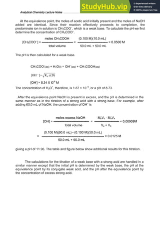 Analytical Chemistry Lecture Notes ……………………………………………………………… 17
At the equivalence point, the moles of acetic acid initially present and the moles of NaOH
added are identical. Since their reaction effectively proceeds to completion, the
predominate ion in solution is CH3COO–
, which is a weak base. To calculate the pH we first
determine the concentration of CH3COO–
.
moles CH3COOH (0.100 M)(10.0 mL)
[CH3COO–
] = ----------------------------- = ---------------------------- = 0.0500 M
total volume 50.0 mL + 50.0 mL
The pH is then calculated for a weak base.
CH3COO-
(aq) + H2O(l) = OH–
(aq) + CH3COOH(aq)
)
(
]
[ B
c
K
OH b
=
-
[OH-
] = 5.34 X I0-6
M
The concentration of H3O+
, therefore, is 1.87 × 10–9
, or a pH of 8.73.
After the equivalence point NaOH is present in excess, and the pH is determined in the
same manner as in the titration of a strong acid with a strong base. For example, after
adding 60.0 mL of NaOH, the concentration of OH–
is
moles excess NaOH MbVb - MaVa
[OH] = --------------------------------- = ----------------------- = 0.00909M
total volume Va + Vb
(0.100 M)(60.0 mL) - (0.100 M)(50.0 mL)
= ---------------------------------------------------------- = 0.0125 M
50.0 mL + 60.0 mL
giving a pH of 11.96. The table and figure below show additional results for this titration.
The calculations for the titration of a weak base with a strong acid are handled in a
similar manner except that the initial pH is determined by the weak base, the pH at the
equivalence point by its conjugate weak acid, and the pH after the equivalence point by
the concentration of excess strong acid.
 