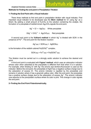 Analytical Chemistry Lectures Notes ……………………………………………………. 22
Methods for finding the end point in Precipitation Titration
1- Finding the End Point with a Visual Indicator
There three methods to find end point in precipitation titration with visual indicator. First
important visual indicator to be developed was the Mohr method for Cl-
using Ag+
as a
titrant. By adding a small amount of K2CrO4 to the solution containing the analyte, the
formation of a precipitate of reddish-brown Ag2CrO4 signals the end point.
Ag+
+ Cl-
= AgCl(s) White precipitate
2Ag+
+ CrO4
2-
= Ag2CrO4(s) Red precipitate
A second end point is the Volhard method in which Ag+
is titrated with SCN-
in the
presence of Fe3+
. The end point for the titration reaction
Ag+
(aq) + SCN-
(aq) = AgSCN(s)
is the formation of the reddish colored Fe(SCN)2+
complex.
SCN-
(aq) + Fe3+
(aq) = Fe(SCN)2+
(aq)
The titration must be carried out in a strongly acidic solution to achieve the desired end
point.
A third end point is evaluated with Fajans' method, which uses an adsorption indicator
whose color when adsorbed to the precipitate is different from that when it is in solution.
For example, when titrating Cl-
with Ag+
the anionic dye dichloro-fluoroscein is used as the
indicator. Before the end point, the precipitate of AgCl has a negative surface charge due to
the adsorption of excess Cl-
. The anionic indicator is repelled by the precipitate and
remains in solution where it has a greenish yellow color. After the end point, the precipitate
has a positive surface charge due to the adsorption of excess Ag+
. The anionic indicator
now adsorbs to the precipitate's surface where its color is pink. This change in color signals
the end point.
2- Finding the End Point Potentiometrically.
 
